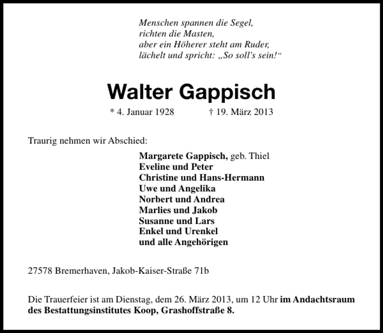 <p>Menschen spannen die Segel,<br />richten die Masten,<br />aber ein Höherer steht am Ruder,<br />lächelt und spricht: „So soll's sein!“</p><p>Walter Gappisch<br />* 4. Januar 1928</p><p>† 19. März 2013</p><p>Traurig nehmen wir Abschied:<br />Margarete Gappisch, geb. Thiel<br />Eveline und Peter<br />Christine und Hans-Hermann<br />Uwe und Angelika<br />Norbert und Andrea<br />Marlies und Jakob<br />Susanne und Lars<br />Enkel und Urenkel<br />und alle Angehörigen<br />27578 Bremerhaven, Jakob-Kaiser-Straße 71b<br />Die Trauerfeier ist am Dienstag, dem 26. März 2013, um 12 Uhr im Andachtsraum<br />des Bestattungsinstitutes Koop, Grashoffstraße 8.</p>