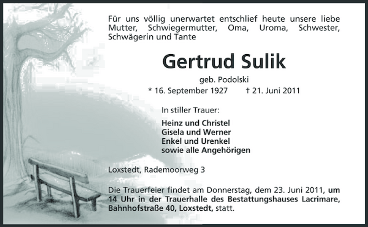 <p>Für uns völlig unerwartet entschlief heute unsere liebe Mutter, Schwiegermutter, Oma, Uroma, Schwester, Schwägerin und Tante</p><p>Gertrud Sulik<br />geb. Podolski * 16. September 1927 † 21. Juni 2011 In stiller Trauer: Heinz und Christel Gisela und Werner Enkel und Urenkel sowie alle Angehörigen Loxstedt, Rademoorweg 3 Die Trauerfeier findet am Donnerstag, dem 23. Juni 2011, um 14 Uhr in der Trauerhalle des Bestattungshauses Lacrimare, Bahnhofstraße 40, Loxstedt, statt.</p>