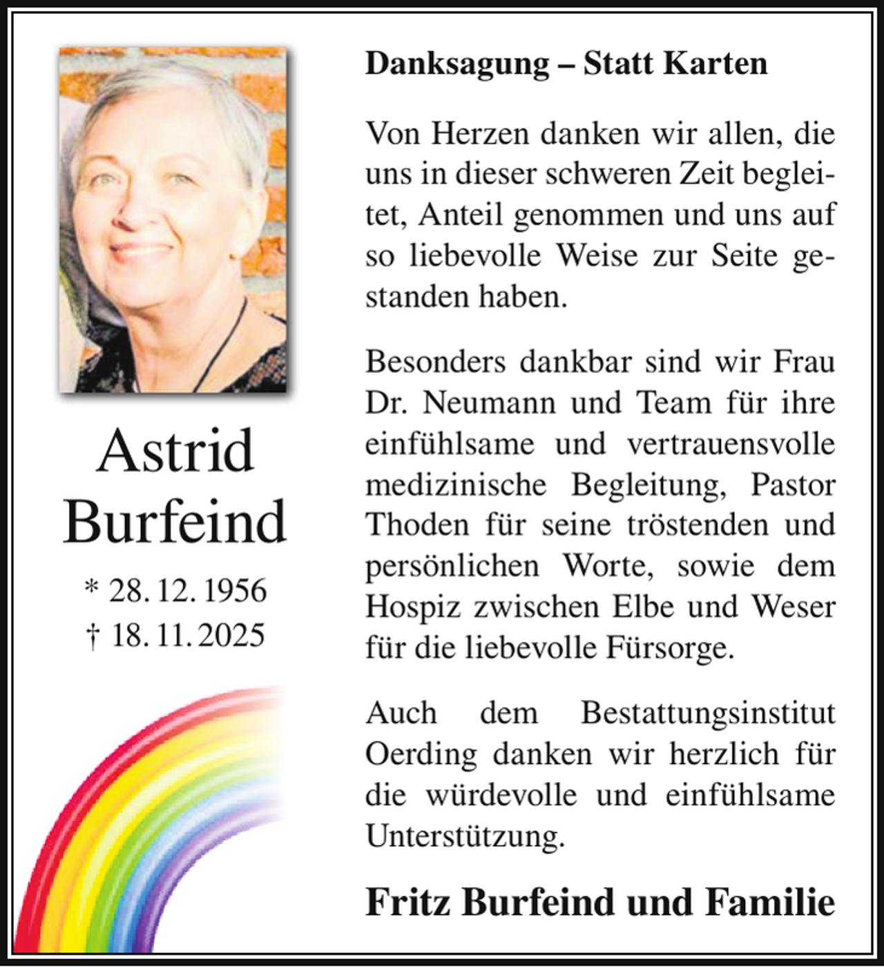 <p>Danksagung – Statt Karten<br />Von Herzen danken wir allen, die<br />uns in dieser schweren Zeit begleitet, Anteil genommen und uns auf<br />so liebevolle Weise zur Seite gestanden haben.</p><p>Astrid<br />Burfeind<br />* 28. 12. 1956<br />† 18. 11. 2025</p><p>Besonders dankbar sind wir Frau<br />Dr. Neumann und Team für ihre<br />einfühlsame und vertrauensvolle<br />medizinische Begleitung, Pastor<br />Thoden für seine tröstenden und<br />persönlichen Worte, sowie dem<br />Hospiz zwischen Elbe und Weser<br />für die liebevolle Fürsorge.<br />Auch dem Bestattungsinstitut<br />Oerding danken wir herzlich für<br />die würdevolle und einfühlsame<br />Unterstützung.</p><p>Fritz Burfeind und Familie</p>