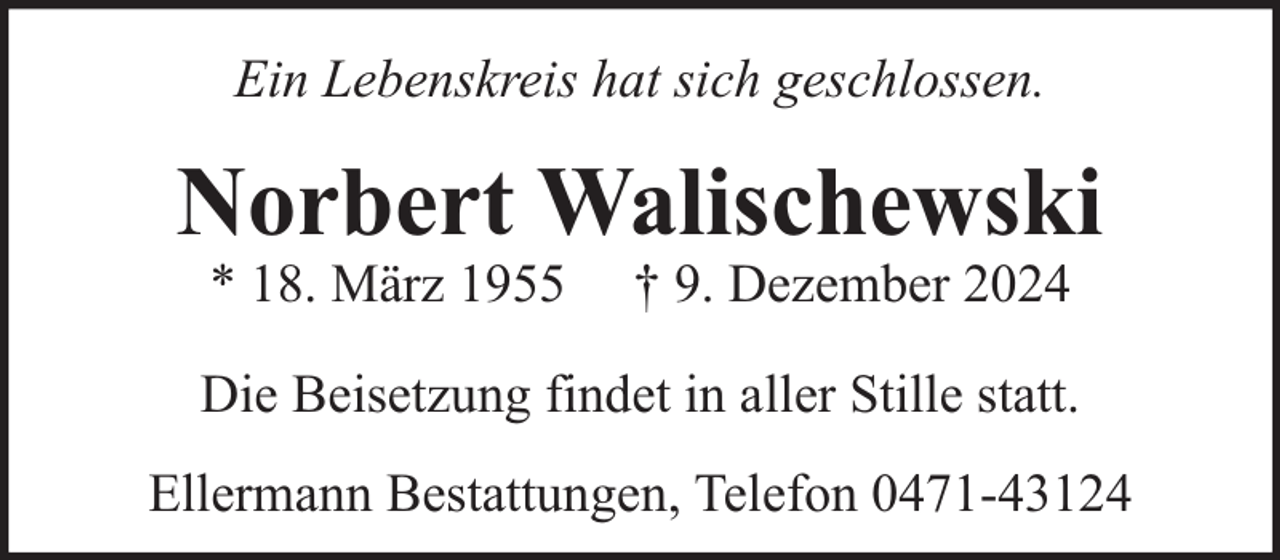 <p>Ein Lebenskreis hat sich geschlossen.</p><p>Norbert Walischewski<br />* 18. März 1955</p><p>† 9. Dezember 2024</p><p>Die Beisetzung findet in aller Stille statt.<br />Ellermann Bestattungen, Telefon 0471-43124</p>