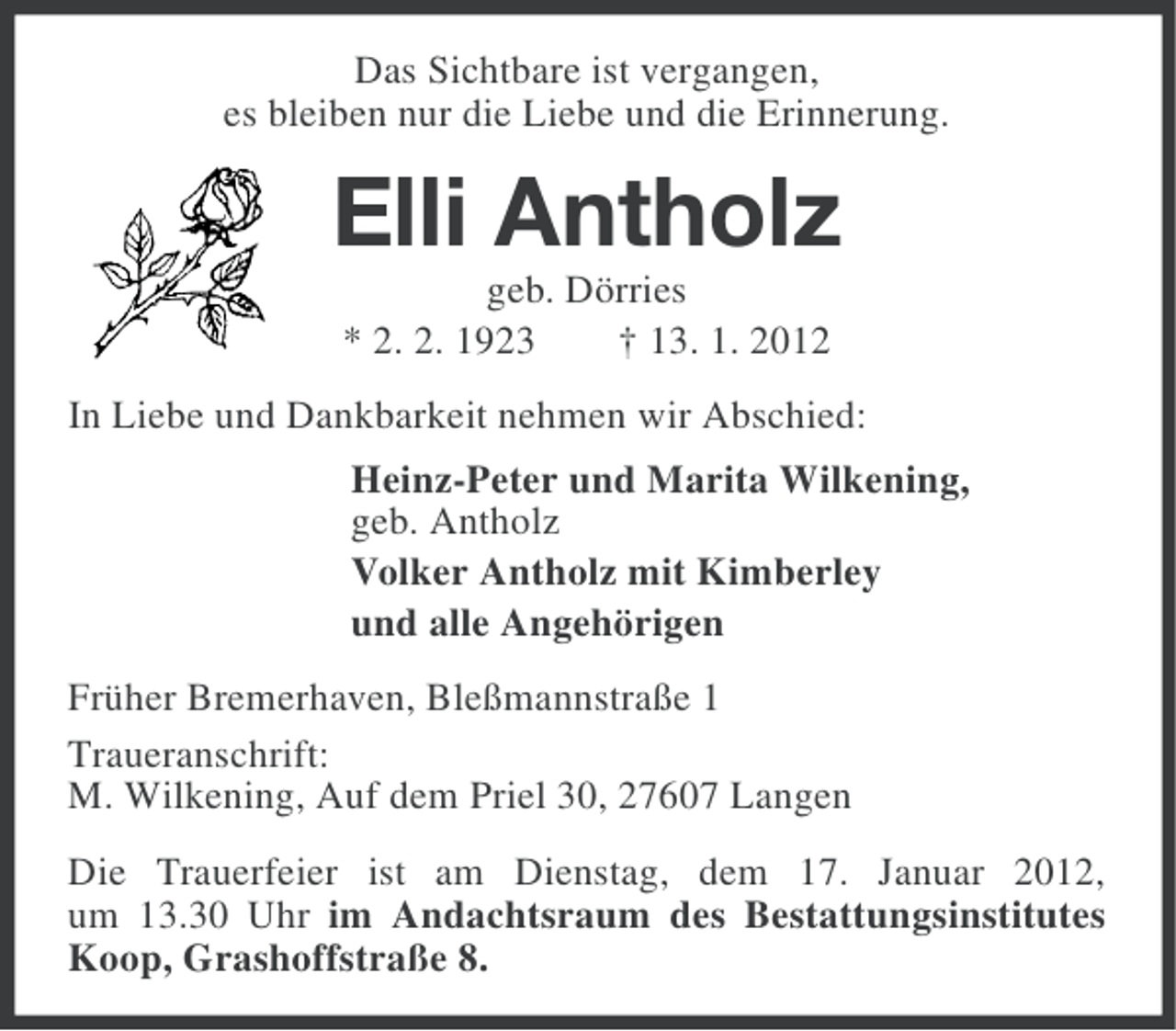 <p>Das Sichtbare ist vergangen,<br />es bleiben nur die Liebe und die Erinnerung.</p><p>Elli Antholz<br />geb. Dörries<br />* 2. 2. 1923<br />† 13. 1. 2012<br />In Liebe und Dankbarkeit nehmen wir Abschied:<br />Heinz-Peter und Marita Wilkening,<br />geb. Antholz<br />Volker Antholz mit Kimberley<br />und alle Angehörigen<br />Früher Bremerhaven, Bleßmannstraße 1<br />Traueranschrift:<br />M. Wilkening, Auf dem Priel 30, 27607 Langen<br />Die Trauerfeier ist am Dienstag, dem 17. Januar 2012,<br />um 13.30 Uhr im Andachtsraum des Bestattungsinstitutes<br />Koop, Grashoffstraße 8.</p>