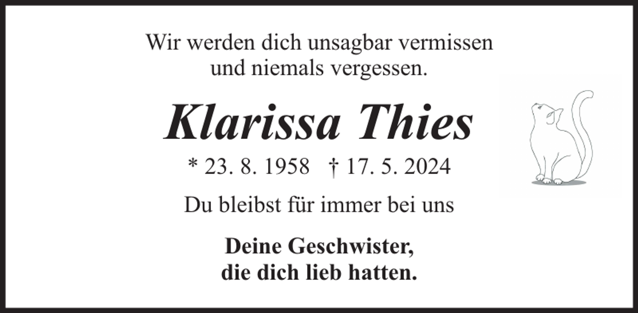 <p>Wir werden dich unsagbar vermissen<br />und niemals vergessen.</p><p>Klarissa Thies<br />* 23. 8. 1958 † 17. 5. 2024</p><p>Du bleibst für immer bei uns<br />Deine Geschwister,<br />die dich lieb hatten.</p>