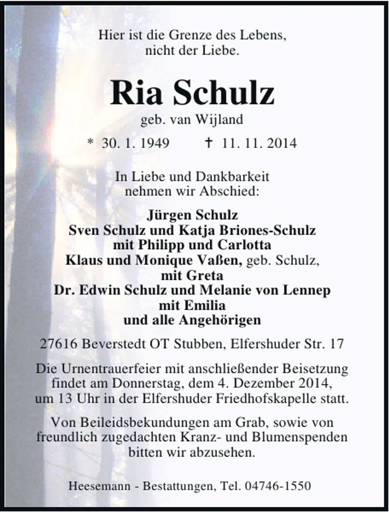 <p>Hier ist die Grenze des Lebens,<br />nicht der Liebe.</p>
<p>Ria Schulz<br />geb. van Wijland</p>
<p>* 30. 1. 1949</p>
<p>† 11. 11. 2014</p>
<p>In Liebe und Dankbarkeit<br />nehmen wir Abschied:<br />Jürgen Schulz<br />Sven Schulz und Katja Briones-Schulz<br />mit Philipp und Carlotta<br />Klaus und Monique Vaßen, geb. Schulz,<br />mit Greta<br />Dr. Edwin Schulz und Melanie von Lennep<br />mit Emilia<br />und alle Angehörigen<br />27616 Beverstedt OT Stubben, Elfershuder Str. 17<br />Die Urnentrauerfeier mit anschließender Beisetzung<br />findet am Donnerstag, dem 4. Dezember 2014,<br />um 13 Uhr in der Elfershuder Friedhofskapelle statt.<br />Von Beileidsbekundungen am Grab, sowie von<br />freundlich zugedachten Kranz- und Blumenspenden<br />bitten wir abzusehen.<br />Heesemann - Bestattungen, Tel. 04746-1550</p>