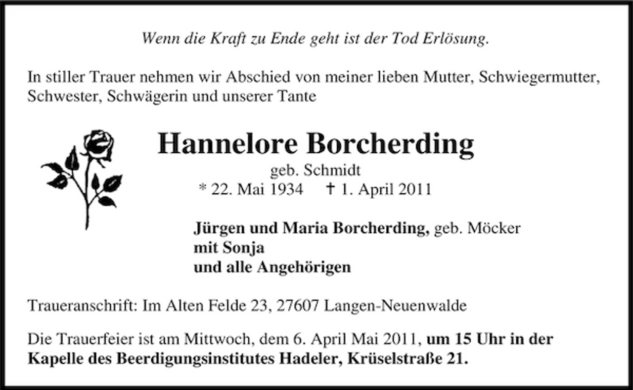 <p>Wenn die Kraft zu Ende geht ist der Tod Erlösung. In stiller Trauer nehmen wir Abschied von meiner lieben Mutter, Schwiegermutter, Schwester, Schwägerin und unserer Tante</p><p>Hannelore Borcherding<br />geb. Schmidt * 22. Mai 1934 1. April 2011 Jürgen und Maria Borcherding, geb. Möcker mit Sonja und alle Angehörigen Traueranschrift: Im Alten Felde 23, 27607 Langen-Neuenwalde Die Trauerfeier ist am Mittwoch, dem 6. April Mai 2011, um 15 Uhr in der Kapelle des Beerdigungsinstitutes Hadeler, Krüselstraße 21.</p>