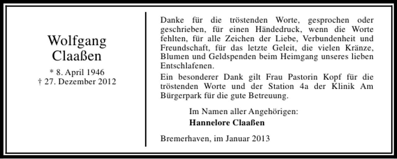 <p>Wolfgang<br />Claaßen<br />* 8. April 1946<br />† 27. Dezember 2012</p><p>Danke für die tröstenden Worte, gesprochen oder<br />geschrieben, für einen Händedruck, wenn die Worte<br />fehlten, für alle Zeichen der Liebe, Verbundenheit und<br />Freundschaft, für das letzte Geleit, die vielen Kränze,<br />Blumen und Geldspenden beim Heimgang unseres lieben<br />Entschlafenen.<br />Ein besonderer Dank gilt Frau Pastorin Kopf für die<br />tröstenden Worte und der Station 4a der Klinik Am<br />Bürgerpark für die gute Betreuung.<br />Im Namen aller Angehörigen:<br />Hannelore Claaßen<br />Bremerhaven, im Januar 2013</p>