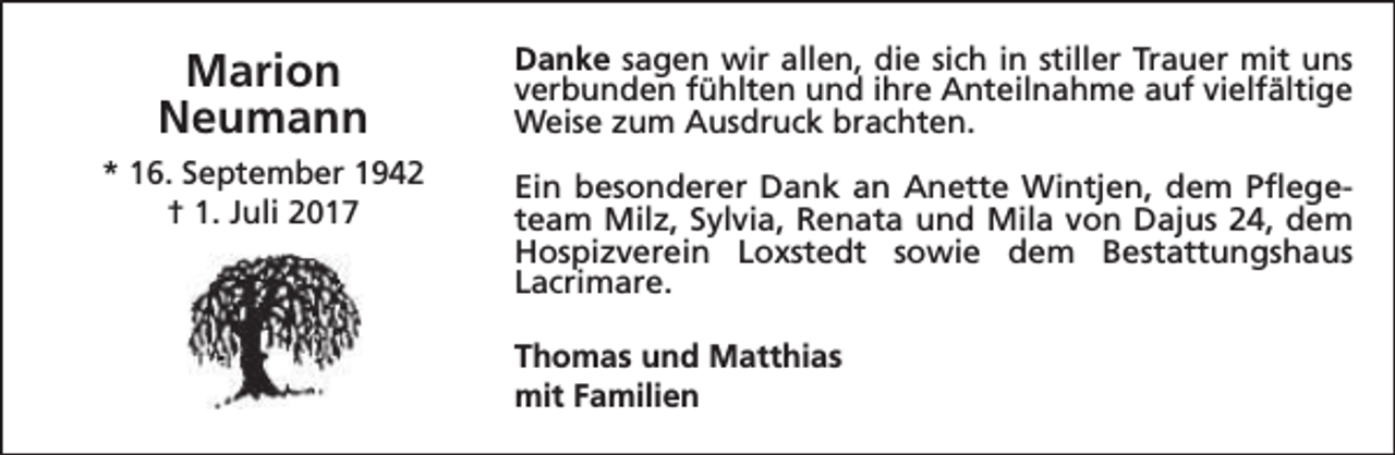 <p>Marion<br />Neumann</p><p>Danke sagen wir allen, die sich in stiller Trauer mit uns<br />verbunden fühlten und ihre Anteilnahme auf vielfältige<br />Weise zum Ausdruck brachten.</p><p>* 16. September 1942<br />† 1. Juli 2017</p><p>Ein besonderer Dank an Anette Wintjen, dem Pflegeteam Milz, Sylvia, Renata und Mila von Dajus 24, dem<br />Hospizverein Loxstedt sowie dem Bestattungshaus<br />Lacrimare.<br />Thomas und Matthias<br />mit Familien</p>