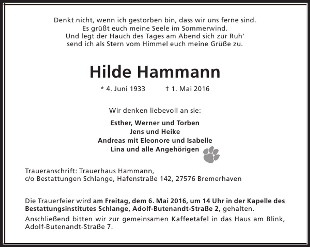 <p>Denkt nicht, wenn ich gestorben bin, dass wir uns ferne sind.<br />Es grüßt euch meine Seele im Sommerwind.<br />Und legt der Hauch des Tages am Abend sich zur Ruh'<br />send ich als Stern vom Himmel euch meine Grüße zu.</p><p>Hilde Hammann<br />* 4. Juni 1933</p><p>† 1. Mai 2016</p><p>Wir denken liebevoll an sie:<br />Esther, Werner und Torben<br />Jens und Heike<br />Andreas mit Eleonore und Isabelle<br />Lina und alle Angehörigen<br />Traueranschrift: Trauerhaus Hammann,<br />c/o Bestattungen Schlange, Hafenstraße 142, 27576 Bremerhaven<br />Die Trauerfeier wird am Freitag, dem 6. Mai 2016, um 14 Uhr in der Kapelle des<br />Bestattungsinstitutes Schlange, Adolf-Butenandt-Straße 2, gehalten.<br />Anschließend bitten wir zur gemeinsamen Kaffeetafel in das Haus am Blink,<br />Adolf-Butenandt-Straße 7.</p>