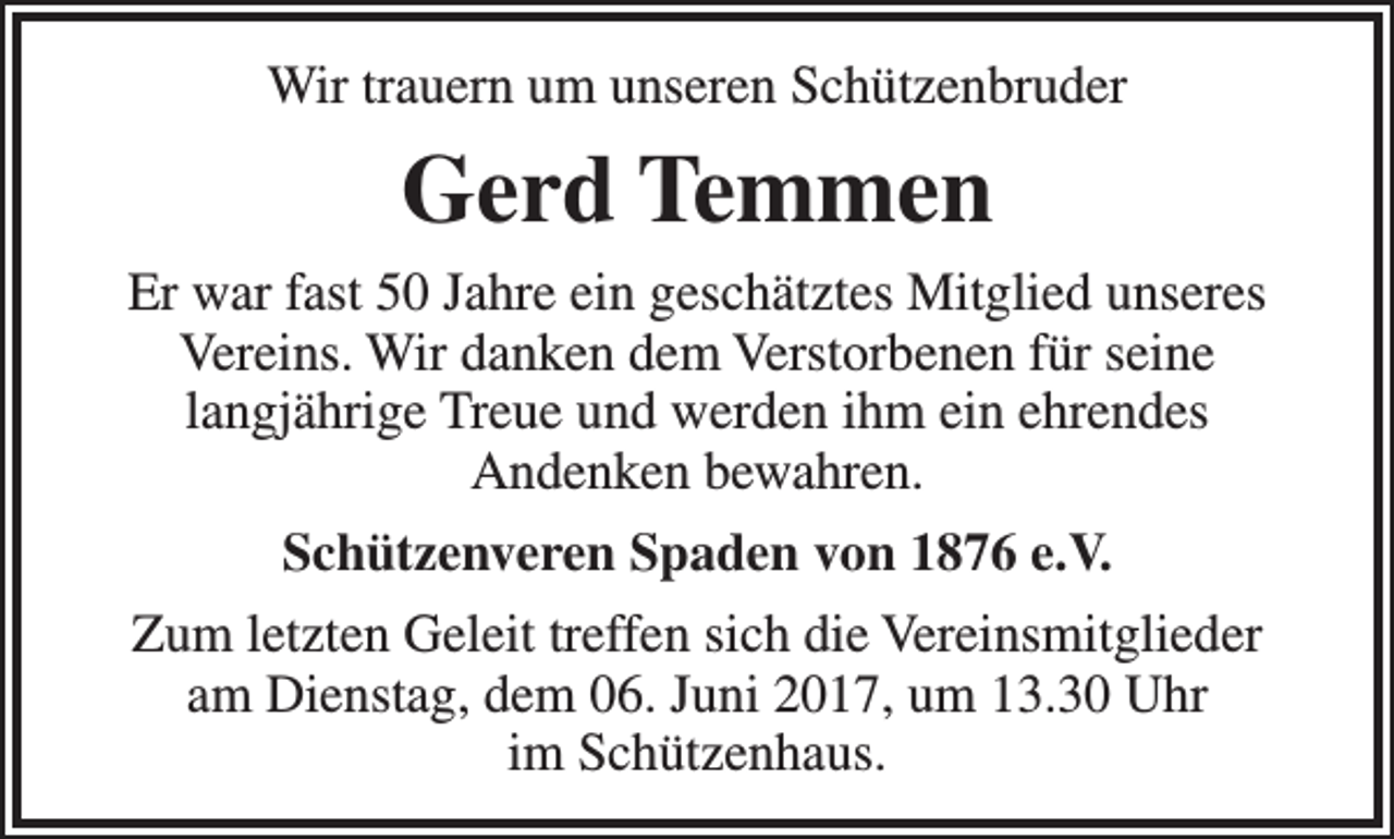 <p>Wir trauern um unseren Schützenbruder</p><p>Gerd Temmen<br />Er war fast 50 Jahre ein geschätztes Mitglied unseres<br />Vereins. Wir danken dem Verstorbenen für seine<br />langjährige Treue und werden ihm ein ehrendes<br />Andenken bewahren.<br />Schützenveren Spaden von 1876 e.V.<br />Zum letzten Geleit treffen sich die Vereinsmitglieder<br />am Dienstag, dem 06. Juni 2017, um 13.30 Uhr<br />im Schützenhaus.</p>