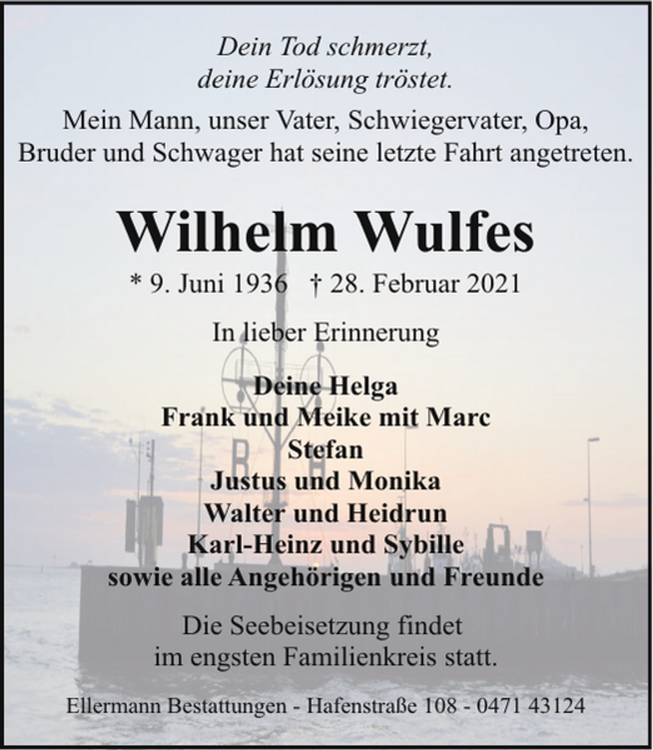 <p>Dein Tod schmerzt,<br />deine Erlösung tröstet.<br />Mein Mann, unser Vater, Schwiegervater, Opa,<br />Bruder und Schwager hat seine letzte Fahrt angetreten.</p><p>Wilhelm Wulfes<br />* 9. Juni 1936 † 28. Februar 2021<br />In lieber Erinnerung<br />Deine Helga<br />Frank und Meike mit Marc<br />Stefan<br />Justus und Monika<br />Walter und Heidrun<br />Karl-Heinz und Sybille<br />sowie alle Angehörigen und Freunde<br />Die Seebeisetzung findet<br />im engsten Familienkreis statt.<br />Ellermann Bestattungen - Hafenstraße 108 - 0471 43124</p>
