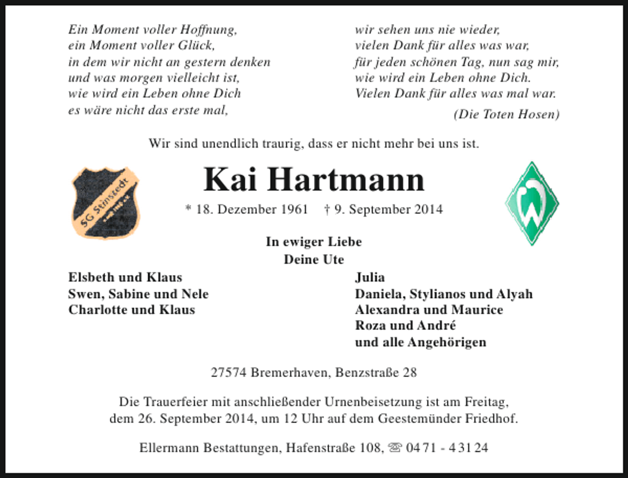 <p>Ein Moment voller Hoffnung,<br />ein Moment voller Glück,<br />in dem wir nicht an gestern denken<br />und was morgen vielleicht ist,<br />wie wird ein Leben ohne Dich<br />es wäre nicht das erste mal,</p><p>wir sehen uns nie wieder,<br />vielen Dank für alles was war,<br />für jeden schönen Tag, nun sag mir,<br />wie wird ein Leben ohne Dich.<br />Vielen Dank für alles was mal war.<br />(Die Toten Hosen)</p><p>Wir sind unendlich traurig, dass er nicht mehr bei uns ist.</p><p>Kai Hartmann</p><p>* 18. Dezember 1961</p><p>Elsbeth und Klaus<br />Swen, Sabine und Nele<br />Charlotte und Klaus</p><p>† 9. September 2014</p><p>In ewiger Liebe<br />Deine Ute<br />Julia<br />Daniela, Stylianos und Alyah<br />Alexandra und Maurice<br />Roza und André<br />und alle Angehörigen<br />27574 Bremerhaven, Benzstraße 28</p><p>Die Trauerfeier mit anschließender Urnenbeisetzung ist am Freitag,<br />dem 26. September 2014, um 12 Uhr auf dem Geestemünder Friedhof.<br />Ellermann Bestattungen, Hafenstraße 108,  04 71 - 4 31 24</p>