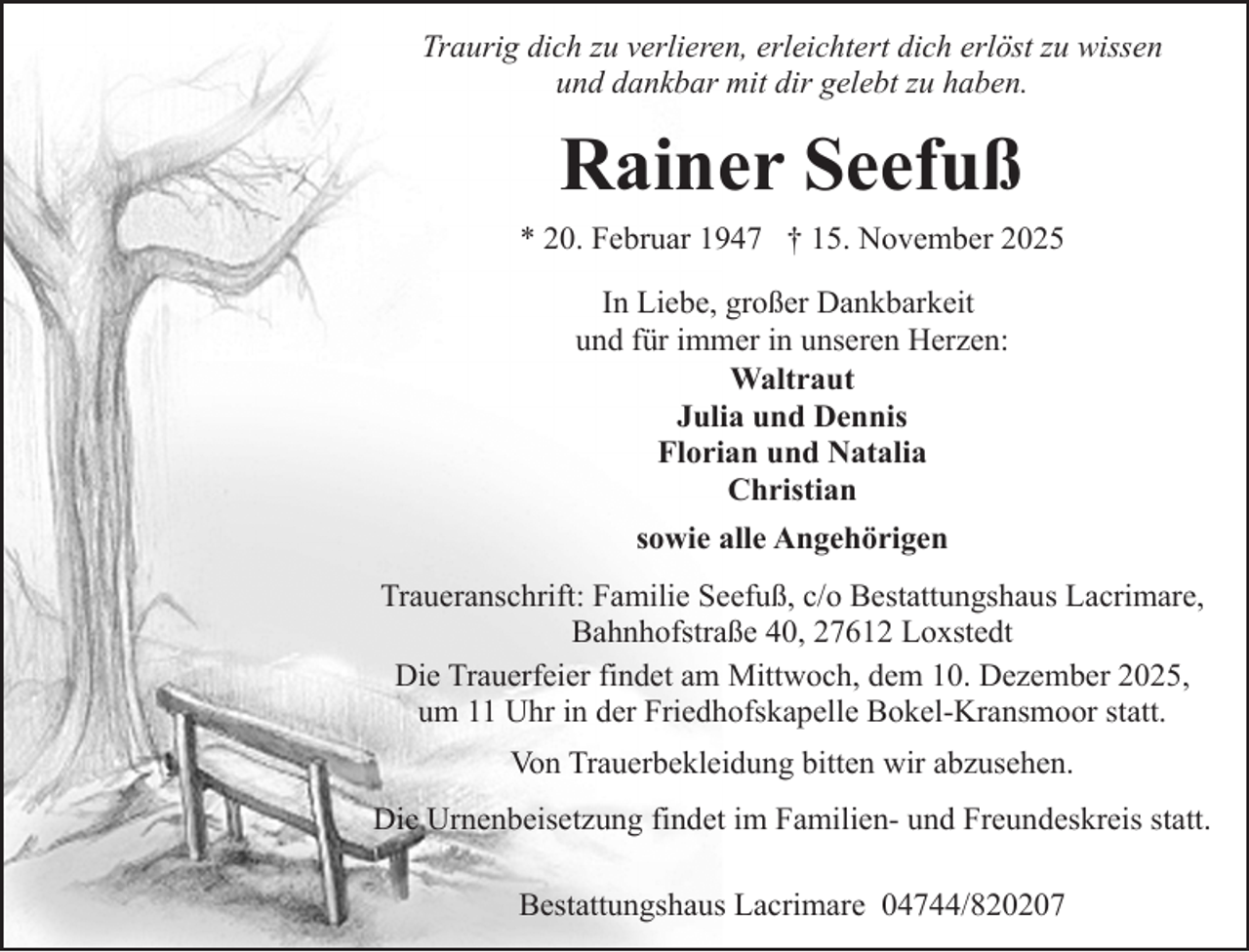 <p>Traurig dich zu verlieren, erleichtert dich erlöst zu wissen<br />und dankbar mit dir gelebt zu haben.</p><p>Rainer Seefuß<br />* 20. Februar 1947 † 15. November 2025<br />In Liebe, großer Dankbarkeit<br />und für immer in unseren Herzen:<br />Waltraut<br />Julia und Dennis<br />Florian und Natalia<br />Christian<br />sowie alle Angehörigen<br />Traueranschrift: Familie Seefuß, c/o Bestattungshaus Lacrimare,<br />Bahnhofstraße 40, 27612 Loxstedt<br />Die Trauerfeier findet am Mittwoch, dem 10. Dezember 2025,<br />um 11 Uhr in der Friedhofskapelle Bokel-Kransmoor statt.<br />Von Trauerbekleidung bitten wir abzusehen.<br />Die Urnenbeisetzung findet im Familien- und Freundeskreis statt.<br />Bestattungshaus Lacrimare 04744/820207</p>