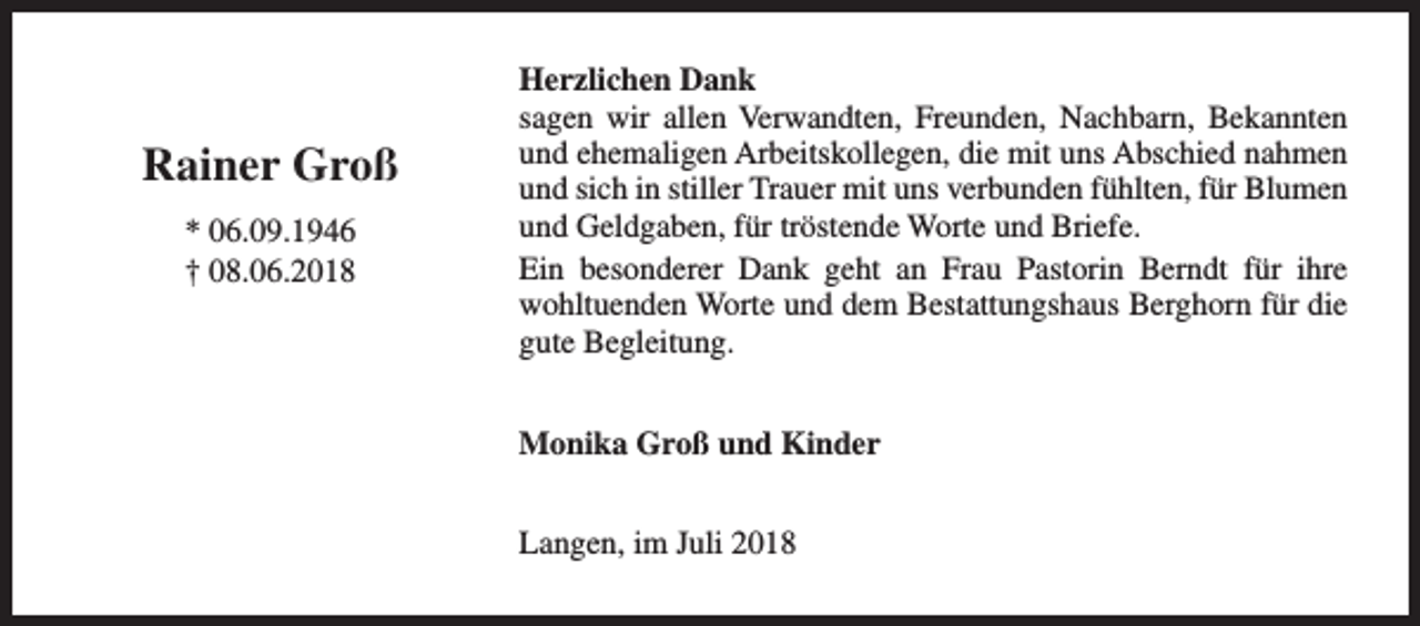 <p>Rainer Groß<br />* 06.09.1946<br />† 08.06.2018</p><p>Herzlichen Dank<br />sagen wir allen Verwandten, Freunden, Nachbarn, Bekannten<br />und ehemaligen Arbeitskollegen, die mit uns Abschied nahmen<br />und sich in stiller Trauer mit uns verbunden fühlten, für Blumen<br />und Geldgaben, für tröstende Worte und Briefe.<br />Ein besonderer Dank geht an Frau Pastorin Berndt für ihre<br />wohltuenden Worte und dem Bestattungshaus Berghorn für die<br />gute Begleitung.<br />Monika Groß und Kinder<br />Langen, im Juli 2018</p>