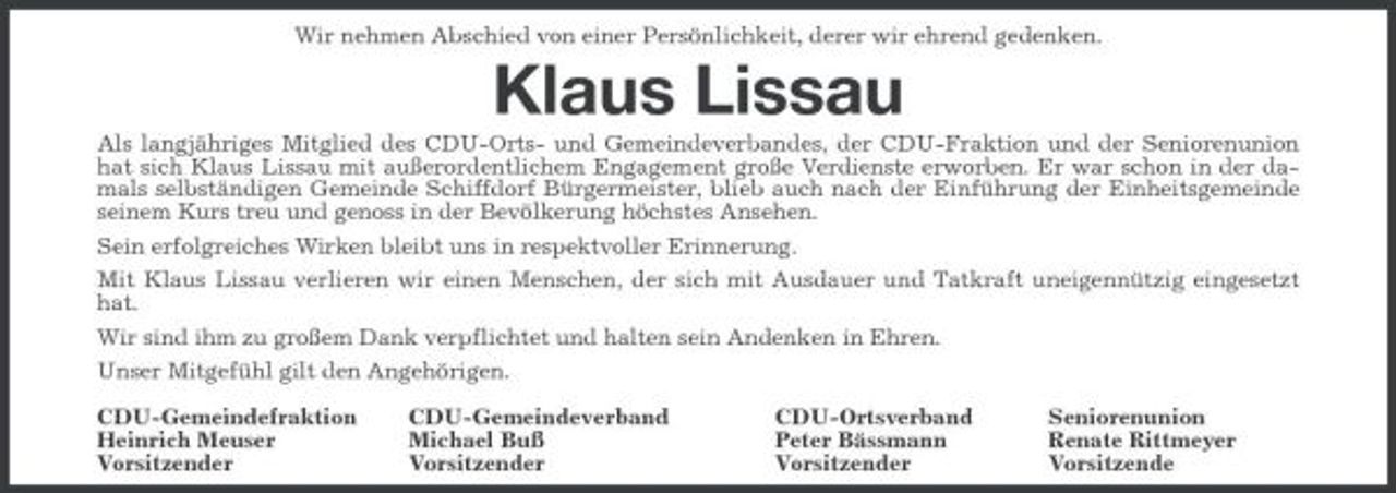<p>Wir nehmen Abschied von einer Persönlichkeit, derer wir ehrend gedenken.</p><p>Klaus Lissau<br />Als langjähriges Mitglied des CDU-Orts- und Gemeindeverbandes, der CDU-Fraktion und der Seniorenunion hat sich Klaus Lissau mit außerordentlichem Engagement große Verdienste erworben. Er war schon in der damals selbständigen Gemeinde Schiffdorf Bürgermeister, blieb auch nach der Einführung der Einheitsgemeinde seinem Kurs treu und genoss in der Bevölkerung höchstes Ansehen. Sein erfolgreiches Wirken bleibt uns in respektvoller Erinnerung. Mit Klaus Lissau verlieren wir einen Menschen, der sich mit Ausdauer und Tatkraft uneigennützig eingesetzt hat. Wir sind ihm zu großem Dank verpflichtet und halten sein Andenken in Ehren. Unser Mitgefühl gilt den Angehörigen. CDU-Gemeindefraktion Heinrich Meuser Vorsitzender CDU-Gemeindeverband Michael Buß Vorsitzender CDU-Ortsverband Peter Bässmann Vorsitzender Seniorenunion Renate Rittmeyer Vorsitzende</p>