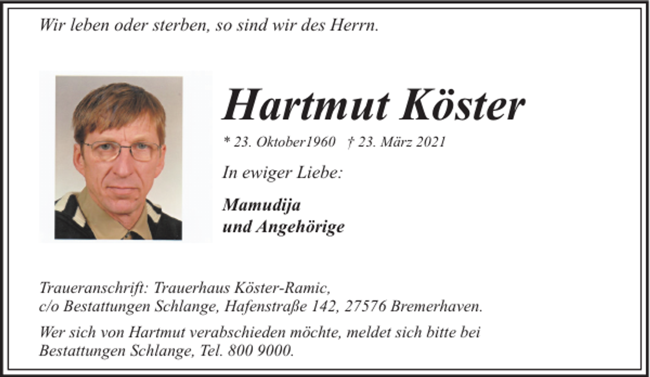 <p>Wir leben oder sterben, so sind wir des Herrn.</p><p>Hartmut Köster<br />* 23. Oktober1960 † 23. März 2021</p><p>In ewiger Liebe:<br />Mamudija<br />und Angehörige<br />Traueranschrift: Trauerhaus Köster-Ramic,<br />c/o Bestattungen Schlange, Hafenstraße 142, 27576 Bremerhaven.<br />Wer sich von Hartmut verabschieden möchte, meldet sich bitte bei<br />Bestattungen Schlange, Tel. 800 9000.</p>