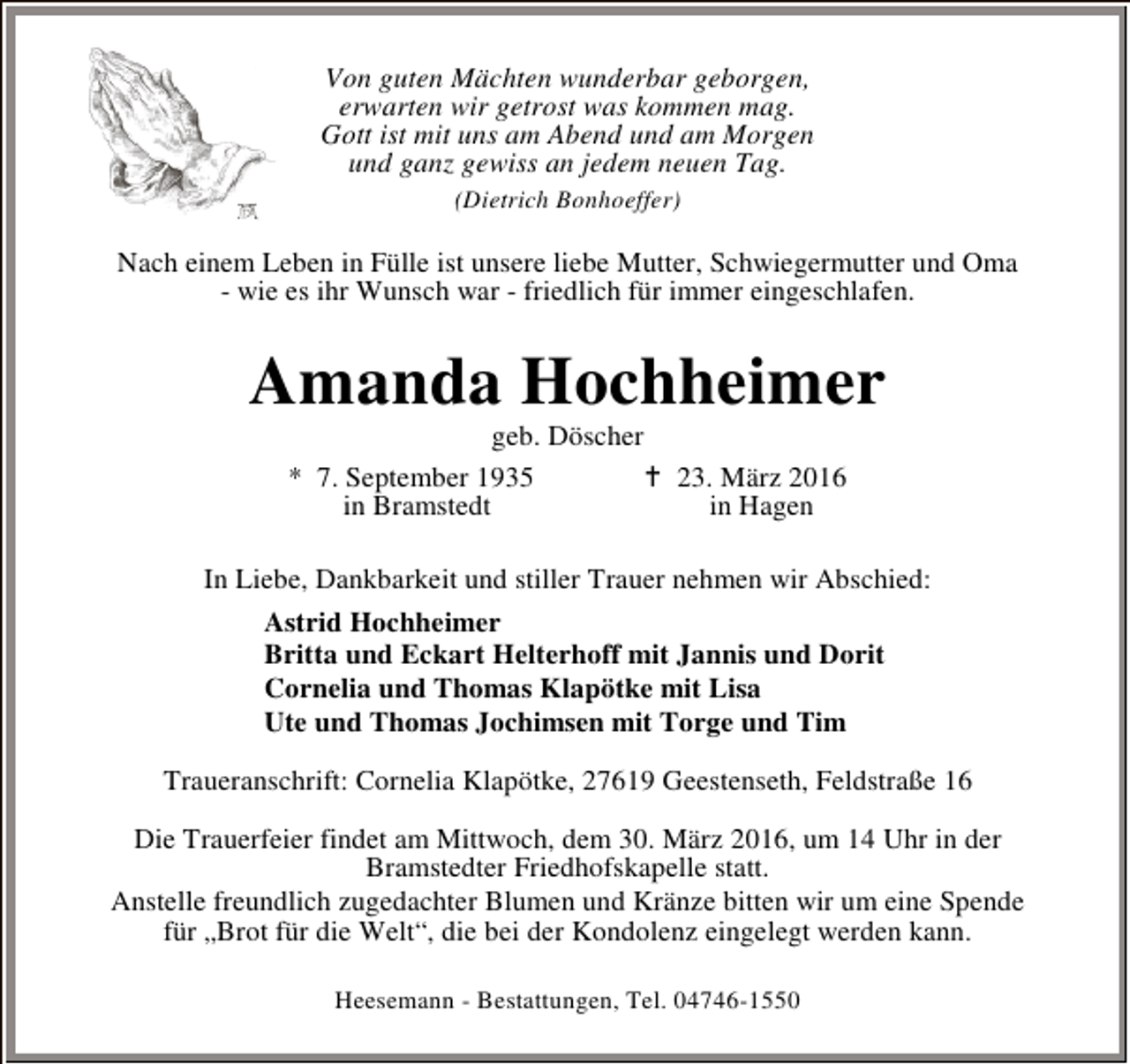 <p>Von guten Mächten wunderbar geborgen,<br />erwarten wir getrost was kommen mag.<br />Gott ist mit uns am Abend und am Morgen<br />und ganz gewiss an jedem neuen Tag.<br />(Dietrich Bonhoeffer)</p><p>Nach einem Leben in Fülle ist unsere liebe Mutter, Schwiegermutter und Oma<br />- wie es ihr Wunsch war - friedlich für immer eingeschlafen.</p><p>Amanda Hochheimer<br />geb. Döscher<br />* 7. September 1935<br />B 23. März 2016<br />in Bramstedt<br />in Hagen</p><p>In Liebe, Dankbarkeit und stiller Trauer nehmen wir Abschied:<br />Astrid Hochheimer<br />Britta und Eckart Helterhoff mit Jannis und Dorit<br />Cornelia und Thomas Klapötke mit Lisa<br />Ute und Thomas Jochimsen mit Torge und Tim<br />Traueranschrift: Cornelia Klapötke, 27619 Geestenseth, Feldstraße 16<br />Die Trauerfeier findet am Mittwoch, dem 30. März 2016, um 14 Uhr in der<br />Bramstedter Friedhofskapelle statt.<br />Anstelle freundlich zugedachter Blumen und Kränze bitten wir um eine Spende<br />für „Brot für die Welt“, die bei der Kondolenz eingelegt werden kann.<br />Heesemann - Bestattungen, Tel. 04746-1550</p>