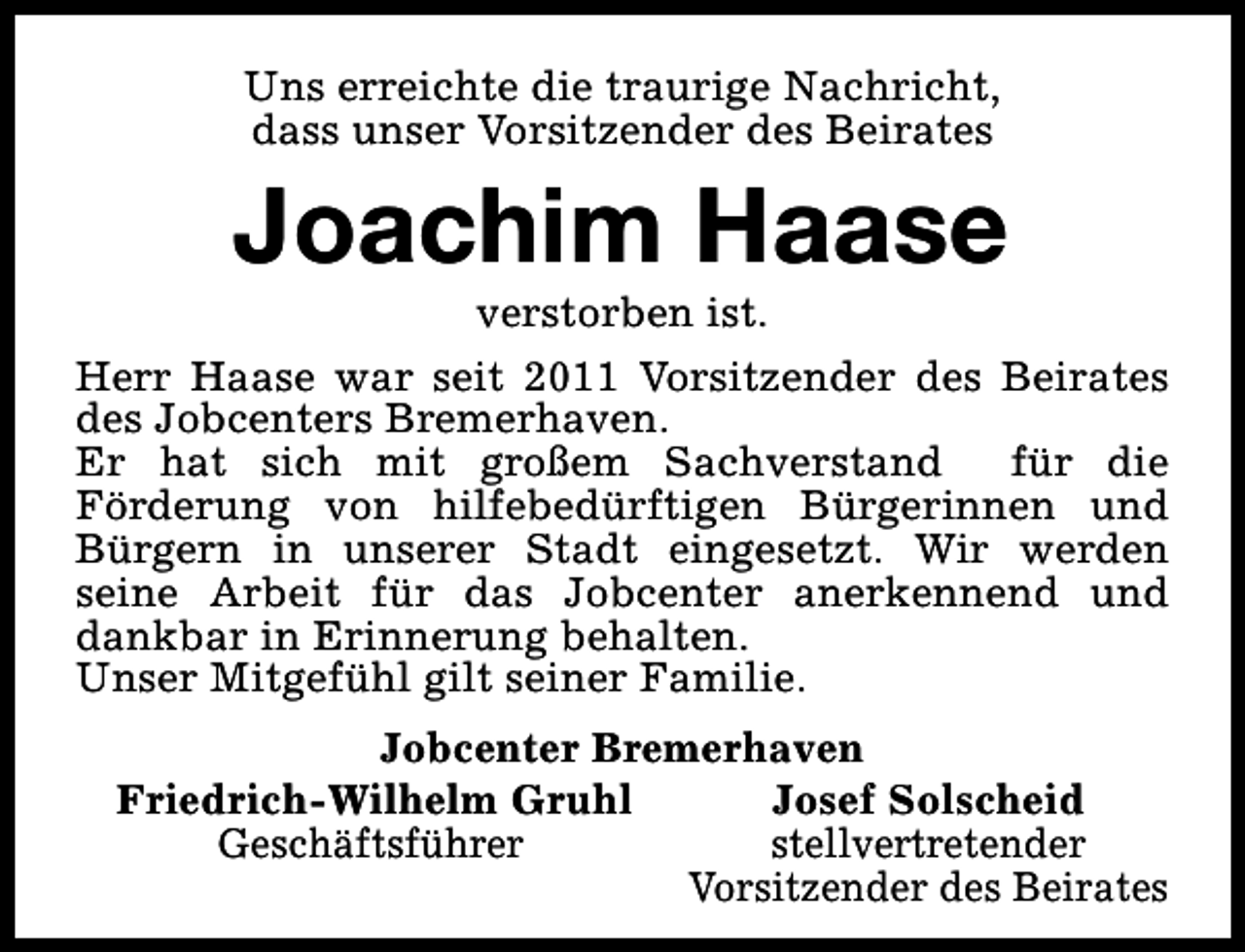 <p>Uns erreichte die traurige Nachricht,<br />dass unser Vorsitzender des Beirates</p><p>Joachim Haase</p><p>verstorben ist.<br />Herr Haase war seit 2011 Vorsitzender des Beirates<br />des Jobcenters Bremerhaven.<br />Er hat sich mit großem Sachverstand<br />für die<br />Förderung von hilfebedürftigen Bürgerinnen und<br />Bürgern in unserer Stadt eingesetzt. Wir werden<br />seine Arbeit für das Jobcenter anerkennend und<br />dankbar in Erinnerung behalten.<br />Unser Mitgefühl gilt seiner Familie.<br />Jobcenter Bremerhaven<br />Friedrich-Wilhelm Gruhl<br />Josef Solscheid<br />Geschäftsführer<br />stellvertretender<br />Vorsitzender des Beirates</p>