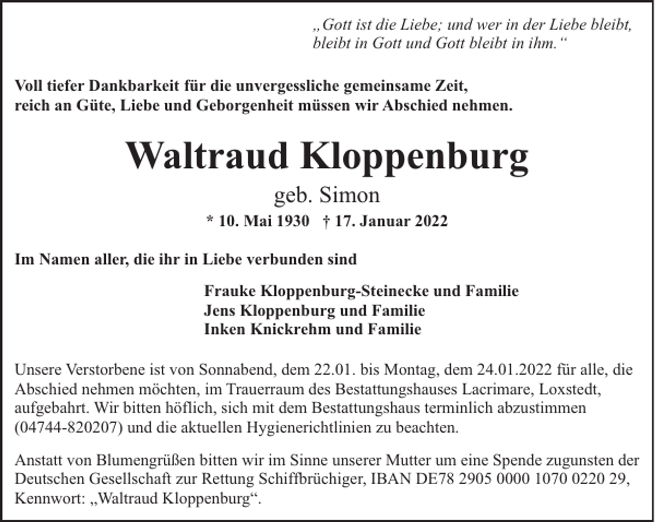 <p>„Gott ist die Liebe; und wer in der Liebe bleibt,<br />bleibt in Gott und Gott bleibt in ihm.“<br />Voll tiefer Dankbarkeit für die unvergessliche gemeinsame Zeit,<br />reich an Güte, Liebe und Geborgenheit müssen wir Abschied nehmen.</p><p>Waltraud Kloppenburg<br />geb. Simon</p><p>* 10. Mai 1930 † 17. Januar 2022<br />Im Namen aller, die ihr in Liebe verbunden sind<br />Frauke Kloppenburg-Steinecke und Familie<br />Jens Kloppenburg und Familie<br />Inken Knickrehm und Familie<br />Unsere Verstorbene ist von Sonnabend, dem 22.01. bis Montag, dem 24.01.2022 für alle, die<br />Abschied nehmen möchten, im Trauerraum des Bestattungshauses Lacrimare, Loxstedt,<br />aufgebahrt. Wir bitten höflich, sich mit dem Bestattungshaus terminlich abzustimmen<br />(04744-820207) und die aktuellen Hygienerichtlinien zu beachten.<br />Anstatt von Blumengrüßen bitten wir im Sinne unserer Mutter um eine Spende zugunsten der<br />Deutschen Gesellschaft zur Rettung Schiffbrüchiger, IBAN DE78 2905 0000 107220 29,<br />Kennwort: „Waltraud Kloppenburg“.</p>