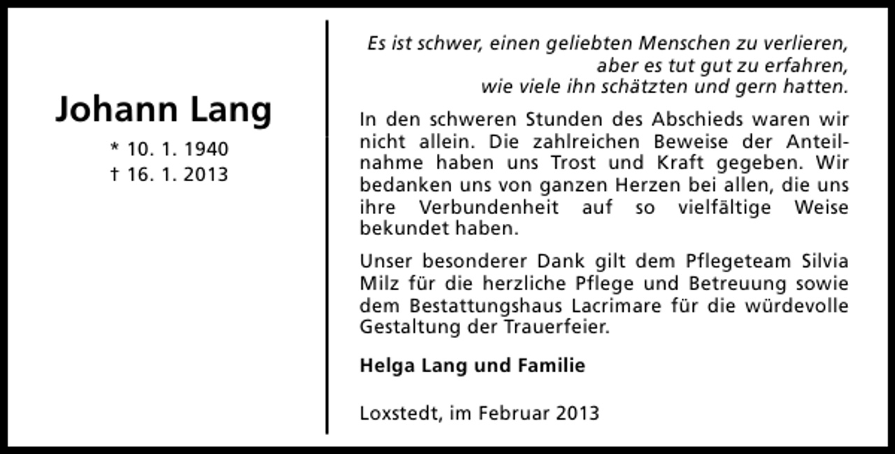 <p>Johann Lang<br />* 10. 1. 1940<br />† 16. 1. 2013</p><p>Es ist schwer, einen geliebten Menschen zu verlieren,<br />aber es tut gut zu erfahren,<br />wie viele ihn schätzten und gern hatten.<br />In den schweren Stunden des Abschieds waren wir<br />nicht allein. Die zahlreichen Beweise der Anteilnahme haben uns Trost und Kraft gegeben. Wir<br />bedanken uns von ganzen Herzen bei allen, die uns<br />ihre Verbundenheit auf so vielfältige Weise<br />bekundet haben.<br />Unser besonderer Dank gilt dem Pflegeteam Silvia<br />Milz für die herzliche Pflege und Betreuung sowie<br />dem Bestattungshaus Lacrimare für die würdevolle<br />Gestaltung der Trauerfeier.<br />Helga Lang und Familie<br />Loxstedt, im Februar 2013</p>