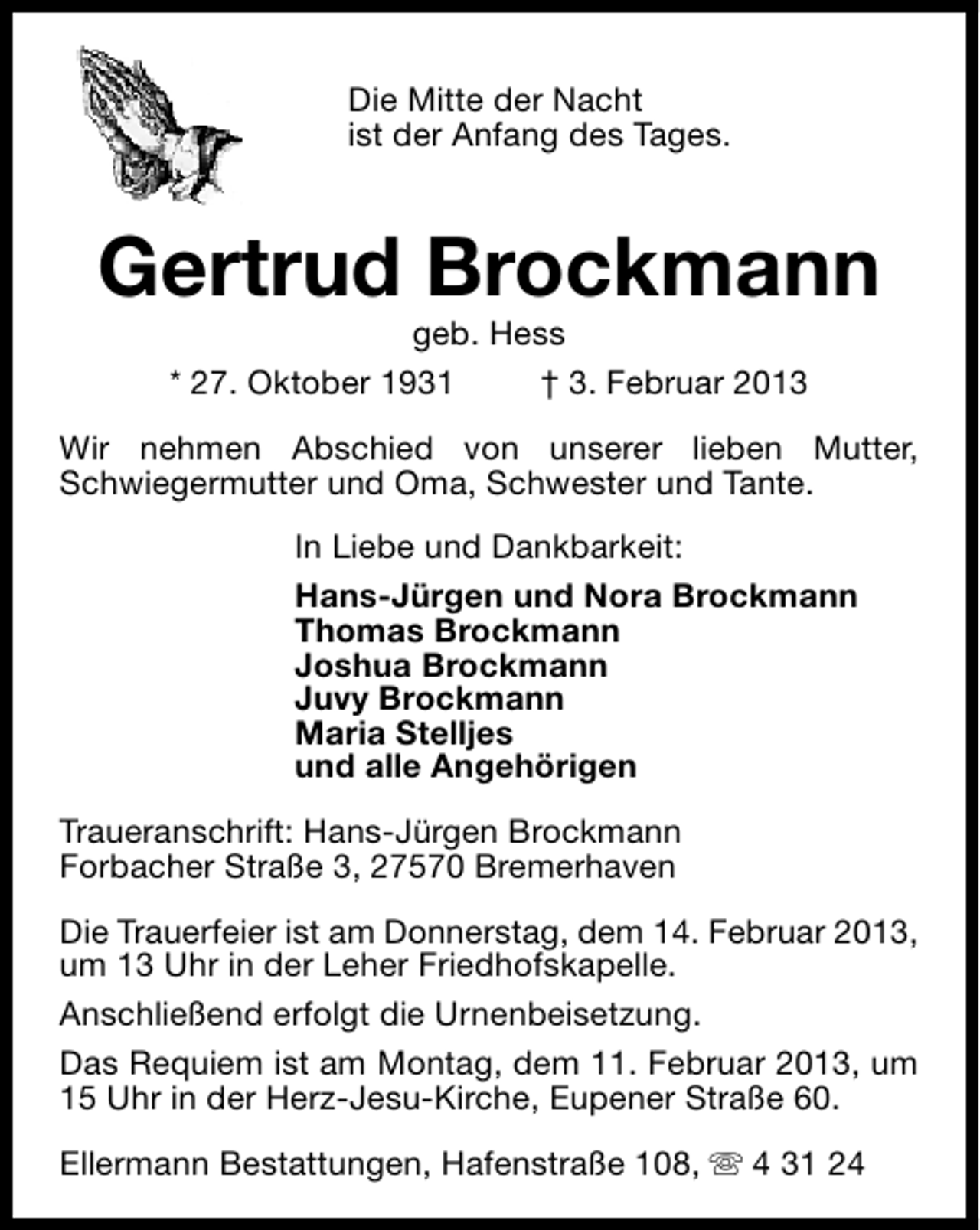 <p>Die Mitte der Nacht<br />ist der Anfang des Tages.</p><p>Gertrud Brockmann<br />geb. Hess<br />* 27. Oktober 1931<br />† 3. Februar 2013</p><p>Wir nehmen Abschied von unserer lieben Mutter,<br />Schwiegermutter und Oma, Schwester und Tante.<br />In Liebe und Dankbarkeit:<br />Hans-Jürgen und Nora Brockmann<br />Thomas Brockmann<br />Joshua Brockmann<br />Juvy Brockmann<br />Maria Stelljes<br />und alle Angehörigen<br />Traueranschrift: Hans-Jürgen Brockmann<br />Forbacher Straße 3, 27570 Bremerhaven<br />Die Trauerfeier ist am Donnerstag, dem 14. Februar 2013,<br />um 13 Uhr in der Leher Friedhofskapelle.<br />Anschließend erfolgt die Urnenbeisetzung.<br />Das Requiem ist am Montag, dem 11. Februar 2013, um<br />15 Uhr in der Herz-Jesu-Kirche, Eupener Straße 60.<br />Ellermann Bestattungen, Hafenstraße 108, s 4 31 24</p>