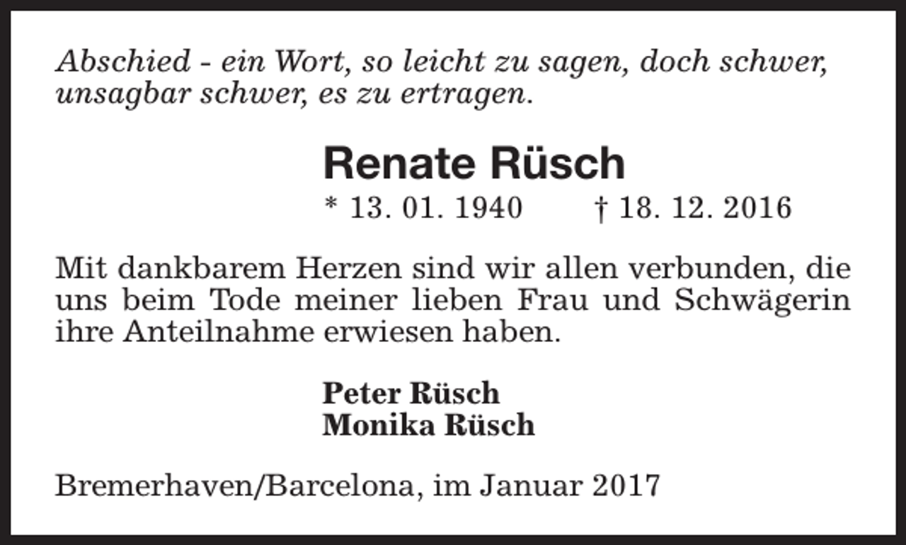 <p>Abschied - ein Wort, so leicht zu sagen, doch schwer,<br />unsagbar schwer, es zu ertragen.</p><p>Renate Rüsch<br />* 13. 01. 1940</p><p>† 18. 12. 2016</p><p>Mit dankbarem Herzen sind wir allen verbunden, die<br />uns beim Tode meiner lieben Frau und Schwägerin<br />ihre Anteilnahme erwiesen haben.<br />Peter Rüsch<br />Monika Rüsch<br />Bremerhaven/Barcelona, im Januar 2017</p>