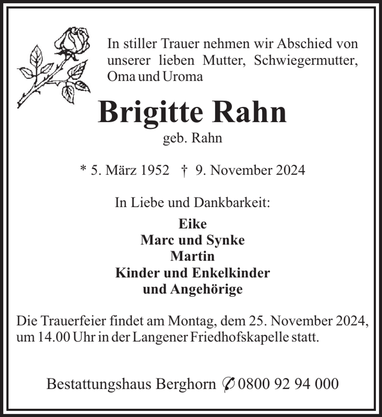 <p>In stiller Trauer nehmen wir Abschied von<br />unserer lieben Mutter, Schwiegermutter,<br />Oma und Uroma</p><p>Brigitte Rahn<br />geb. Rahn<br />* 5. März 1952 † 9. November 2024<br />In Liebe und Dankbarkeit:<br />Eike<br />Marc und Synke<br />Martin<br />Kinder und Enkelkinder<br />und Angehörige<br />Die Trauerfeier findet am Montag, dem 25. November 2024,<br />um 14.00 Uhr in der Langener Friedhofskapelle statt.</p><p>Bestattungshaus Berghorn * 0800 92 94 000</p>