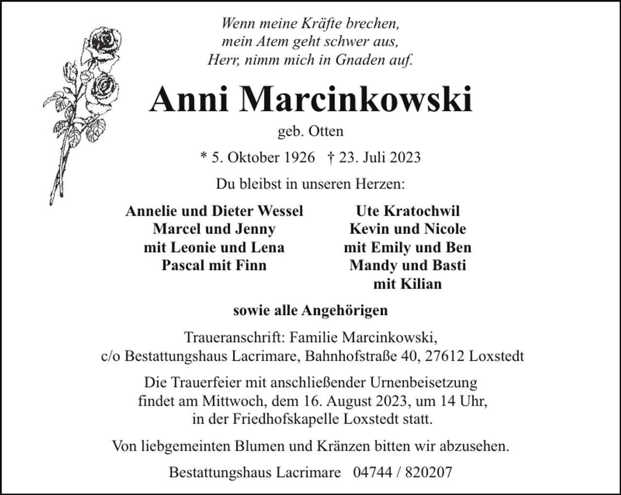 <p>Wenn meine Kräfte brechen,<br />mein Atem geht schwer aus,<br />Herr, nimm mich in Gnaden auf.</p><p>Anni Marcinkowski<br />geb. Otten</p><p>* 5. Oktober 1926 † 23. Juli 2023<br />Du bleibst in unseren Herzen:<br />Annelie und Dieter Wessel<br />Marcel und Jenny<br />mit Leonie und Lena<br />Pascal mit Finn</p><p>Ute Kratochwil<br />Kevin und Nicole<br />mit Emily und Ben<br />Mandy und Basti<br />mit Kilian</p><p>sowie alle Angehörigen<br />Traueranschrift: Familie Marcinkowski,<br />c/o Bestattungshaus Lacrimare, Bahnhofstraße 40, 27612 Loxstedt<br />Die Trauerfeier mit anschließender Urnenbeisetzung<br />findet am Mittwoch, dem 16. August 2023, um 14 Uhr,<br />in der Friedhofskapelle Loxstedt statt.<br />Von liebgemeinten Blumen und Kränzen bitten wir abzusehen.<br />Bestattungshaus Lacrimare 04744 / 820207</p>