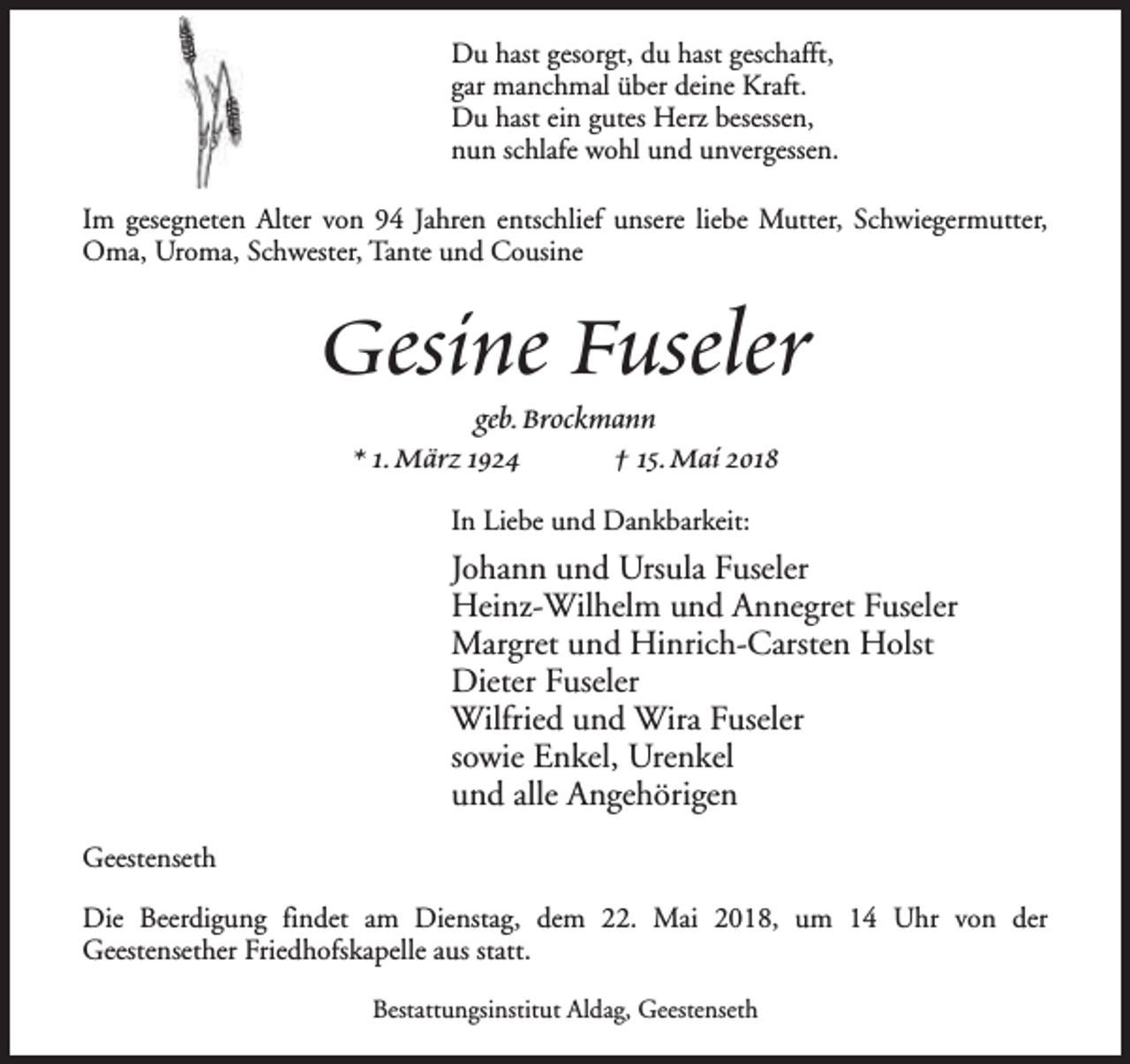 <p>Du hast gesorgt, du hast geschafft,<br />gar manchmal über deine Kraft.<br />Du hast ein gutes Herz besessen,<br />nun schlafe wohl und unvergessen.<br />Im gesegneten Alter von 94 Jahren entschlief unsere liebe Mutter, Schwiegermutter,<br />Oma, Uroma, Schwester, Tante und Cousine</p><p>Gesine Fuseler<br />geb.Brockmann<br />* 1.März 1924<br />† 15.Mai 2018<br />In Liebe und Dankbarkeit:</p><p>Johann und Ursula Fuseler<br />Heinz-Wilhelm und Annegret Fuseler<br />Margret und Hinrich-Carsten Holst<br />Dieter Fuseler<br />Wilfried und Wira Fuseler<br />sowie Enkel, Urenkel<br />und alle Angehörigen<br />Geestenseth<br />Die Beerdigung findet am Dienstag, dem 22. Mai 2018, um 14 Uhr von der<br />Geestensether Friedhofskapelle aus statt.<br />Bestattungsinstitut Aldag, Geestenseth</p>
