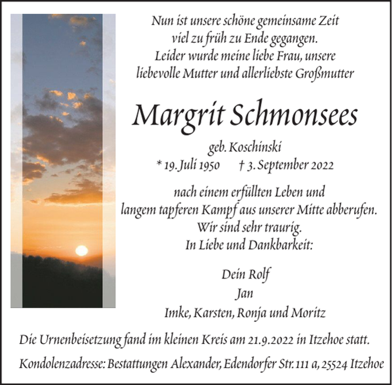 <p>Nun ist unsere schöne gemeinsame Zeit<br />viel zu früh zu Ende gegangen.<br />Leider wurde meine liebe Frau, unsere<br />liebevolle Mutter und allerliebste Großmutter</p><p>Margrit Schmonsees<br />geb. Koschinski<br />* 19. Juli 1950 † 3. September 2022<br />nach einem erfüllten Leben und<br />langem tapferen Kampf aus unserer Mitte abberufen.<br />Wir sind sehr traurig.<br />In Liebe und Dankbarkeit:<br />Dein Rolf<br />Jan<br />Imke, Karsten, Ronja und Moritz<br />Die Urnenbeisetzung fand im kleinen Kreis am 21.9.2022 in Itzehoe statt.<br />Kondolenzadresse: Bestattungen Alexander, Edendorfer Str. 111 a, 25524 Itzehoe</p>