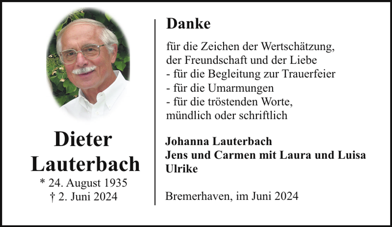 <p>Danke<br />für die Zeichen der Wertschätzung,<br />der Freundschaft und der Liebe<br />- für die Begleitung zur Trauerfeier<br />- für die Umarmungen<br />- für die tröstenden Worte,<br />mündlich oder schriftlich</p><p>Dieter<br />Lauterbach<br />* 24. August 1935<br />† 2. Juni 2024</p><p>Johanna Lauterbach<br />Jens und Carmen mit Laura und Luisa<br />Ulrike<br />Bremerhaven, im Juni 2024</p>