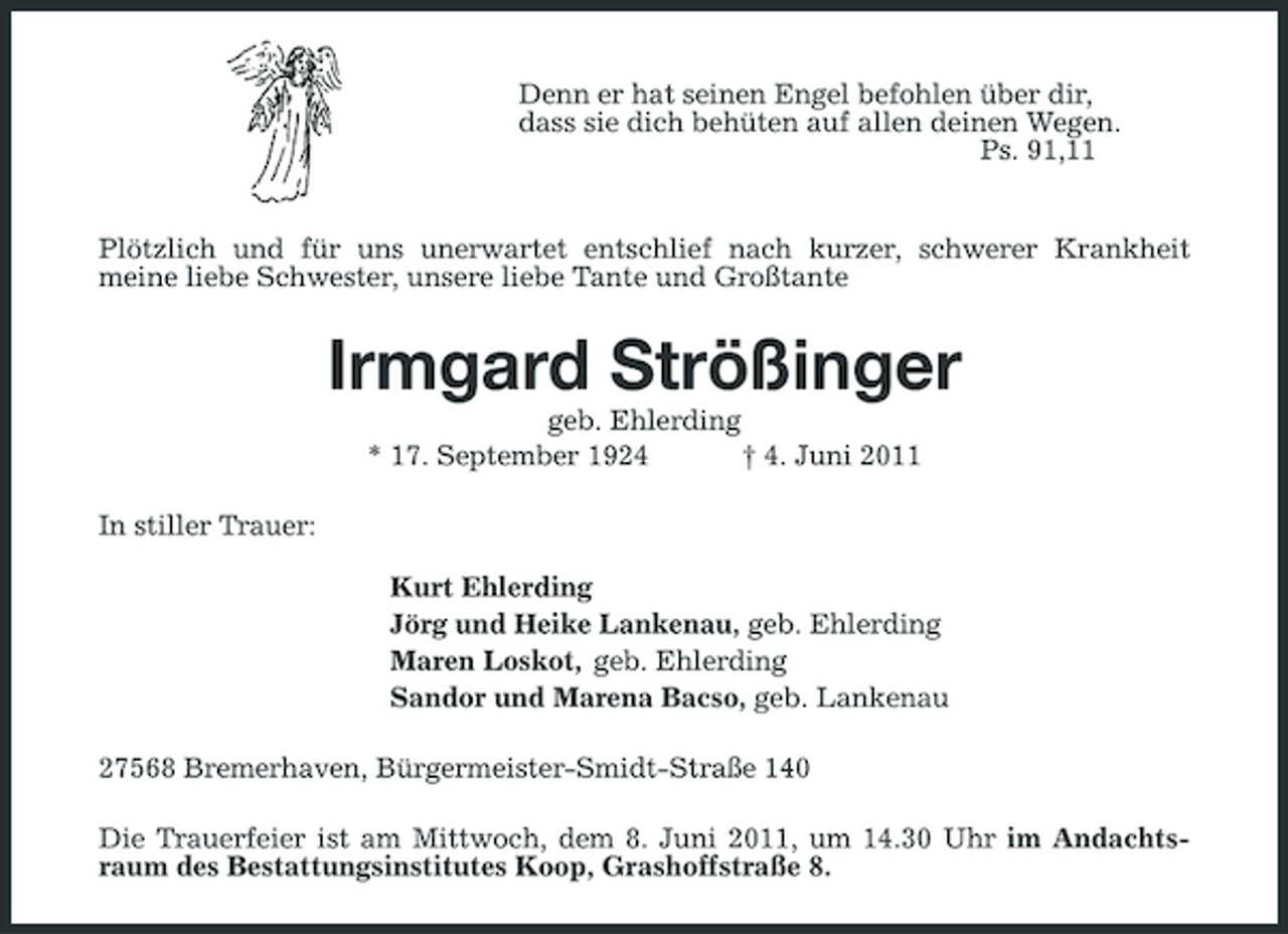 <p>Denn er hat seinen Engel befohlen über dir, dass sie dich behüten auf allen deinen Wegen. Ps. 91,11</p><p>Plötzlich und für uns unerwartet entschlief nach kurzer, schwerer Krankheit meine liebe Schwester, unsere liebe Tante und Großtante</p><p>Irmgard Strößinger<br />geb. Ehlerding * 17. September 1924 † 4. Juni 2011 In stiller Trauer: Kurt Ehlerding Jörg und Heike Lankenau, geb. Ehlerding Maren Loskot, geb. Ehlerding Sandor und Marena Bacso, geb. Lankenau 27568 Bremerhaven, Bürgermeister-Smidt-Straße 140 Die Trauerfeier ist am Mittwoch, dem 8. Juni 2011, um 14.30 Uhr im Andachtsraum des Bestattungsinstitutes Koop, Grashoffstraße 8.</p>