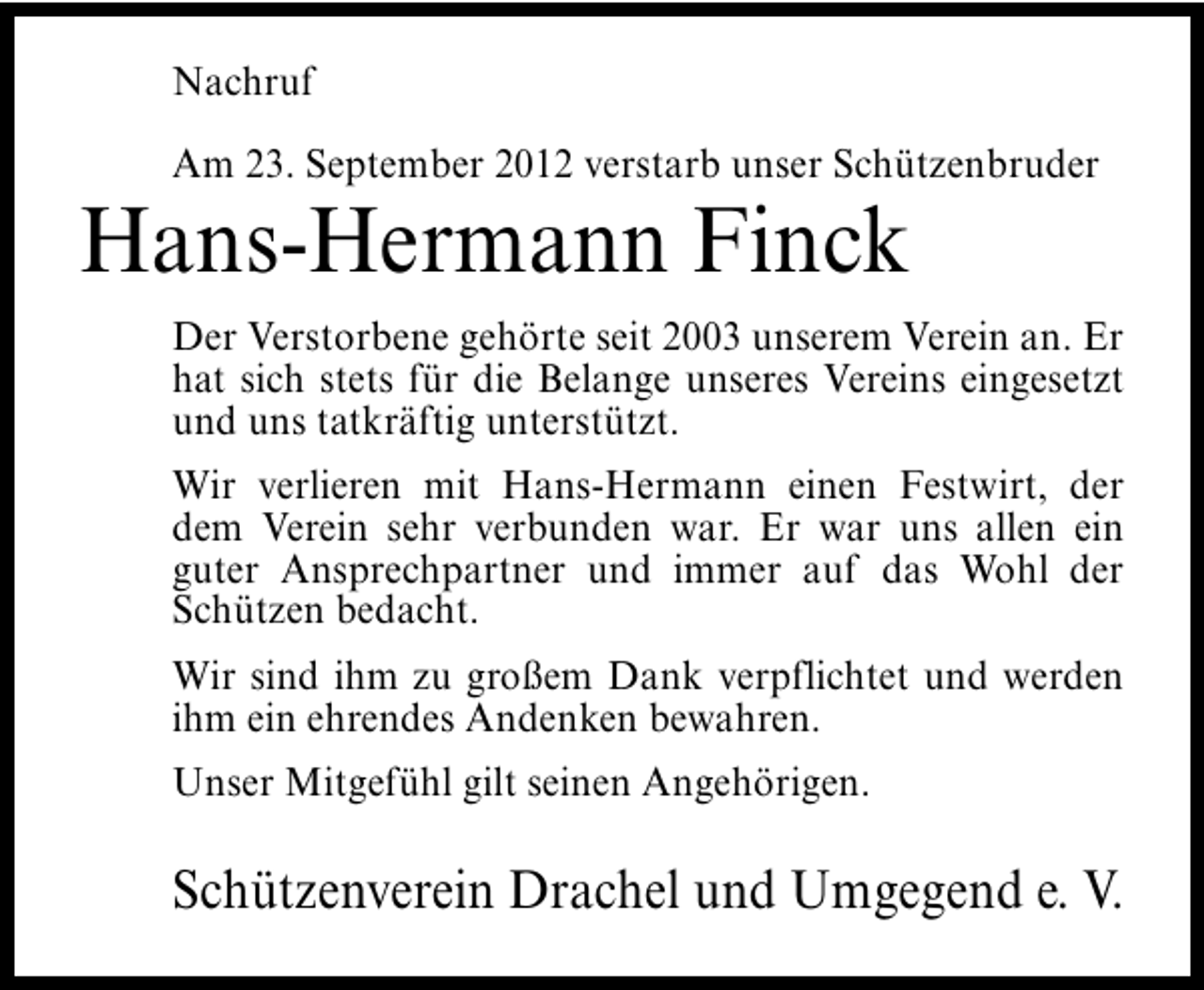 <p>Nachruf<br />Am 23. September 2012 verstarb unser Schützenbruder</p><p>Hans-Hermann Finck</p><p>Der Verstorbene gehörte seit 2003 unserem Verein an. Er<br />hat sich stets für die Belange unseres Vereins eingesetzt<br />und uns tatkräftig unterstützt.<br />Wir verlieren mit Hans-Hermann einen Festwirt, der<br />dem Verein sehr verbunden war. Er war uns allen ein<br />guter Ansprechpartner und immer auf das Wohl der<br />Schützen bedacht.<br />Wir sind ihm zu großem Dank verpflichtet und werden<br />ihm ein ehrendes Andenken bewahren.<br />Unser Mitgefühl gilt seinen Angehörigen.</p><p>Schützenverein Drachel und Umgegend e. V.</p>