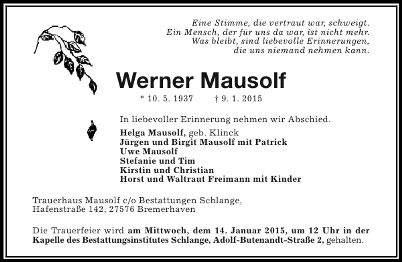 <p>Eine Stimme, die vertraut war, schweigt.<br />Ein Mensch, der für uns da war, ist nicht mehr.<br />Was bleibt, sind liebevolle Erinnerungen,<br />die uns niemand nehmen kann.</p><p>Werner Mausolf<br />* 10. 5. 1937</p><p>† 9. 1. 2015</p><p>In liebevoller Erinnerung nehmen wir Abschied.<br />Helga Mausolf, geb. Klinck<br />Jürgen und Birgit Mausolf mit Patrick<br />Uwe Mausolf<br />Stefanie und Tim<br />Kirstin und Christian<br />Horst und Waltraut Freimann mit Kinder<br />Trauerhaus Mausolf c/o Bestattungen Schlange,<br />Hafenstraße 142, 27576 Bremerhaven<br />Die Trauerfeier wird am Mittwoch, dem 14. Januar 2015, um 12 Uhr in der<br />Kapelle des Bestattungsinstitutes Schlange, Adolf-Butenandt-Straße 2, gehalten.</p>