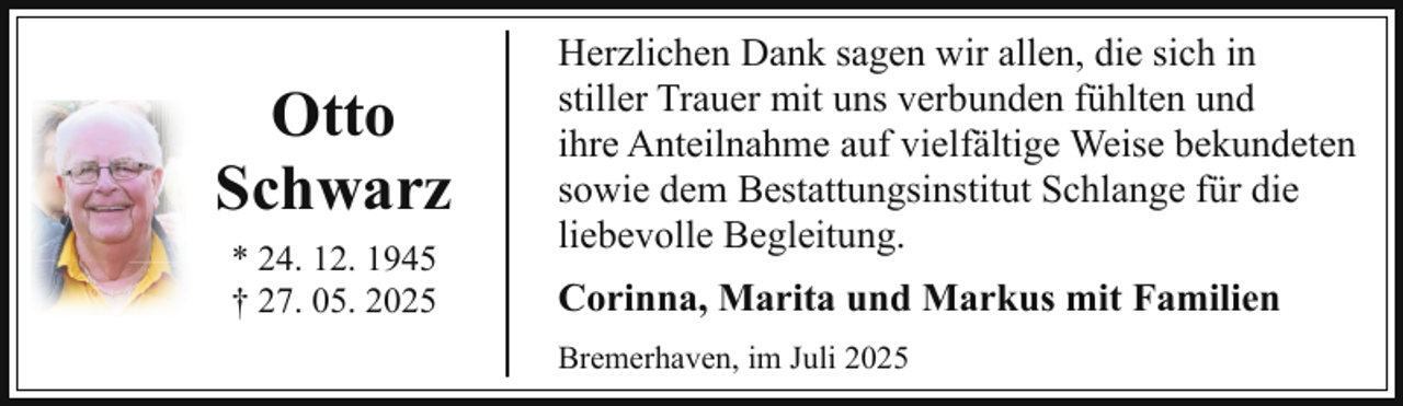 <p>Otto<br />Schwarz<br />* 24. 12. 1945<br />† 27. 05. 2025</p><p>Herzlichen Dank sagen wir allen, die sich in<br />stiller Trauer mit uns verbunden fühlten und<br />ihre Anteilnahme auf vielfältige Weise bekundeten<br />sowie dem Bestattungsinstitut Schlange für die<br />liebevolle Begleitung.<br />Corinna, Marita und Markus mit Familien<br />Bremerhaven, im Juli 2025</p>