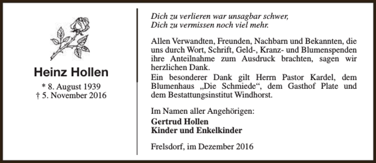 <p>Dich zu verlieren war unsagbar schwer,<br />Dich zu vermissen noch viel mehr.</p><p>Heinz Hollen<br />* 8. August 1939<br />† 5. November 2016</p><p>Allen Verwandten, Freunden, Nachbarn und Bekannten, die<br />uns durch Wort, Schrift, Geld-, Kranz- und Blumenspenden<br />ihre Anteilnahme zum Ausdruck brachten, sagen wir<br />herzlichen Dank.<br />Ein besonderer Dank gilt Herrn Pastor Kardel, dem<br />Blumenhaus „Die Schmiede“, dem Gasthof Plate und<br />dem Bestattungsinstitut Windhorst.<br />Im Namen aller Angehörigen:<br />Gertrud Hollen<br />Kinder und Enkelkinder<br />Frelsdorf, im Dezember 2016</p>