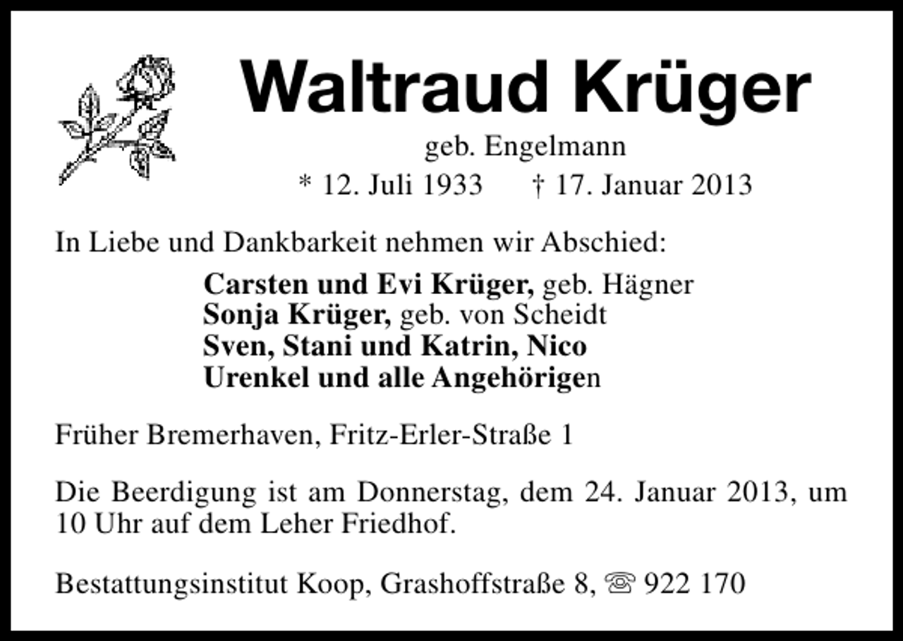 <p>Waltraud Krüger<br />geb. Engelmann<br />* 12. Juli 1933<br />† 17. Januar 2013</p><p>In Liebe und Dankbarkeit nehmen wir Abschied:<br />Carsten und Evi Krüger, geb. Hägner<br />Sonja Krüger, geb. von Scheidt<br />Sven, Stani und Katrin, Nico<br />Urenkel und alle Angehörigen<br />Früher Bremerhaven, Fritz-Erler-Straße 1<br />Die Beerdigung ist am Donnerstag, dem 24. Januar 2013, um<br />10 Uhr auf dem Leher Friedhof.<br />Bestattungsinstitut Koop, Grashoffstraße 8, s 922 170</p>