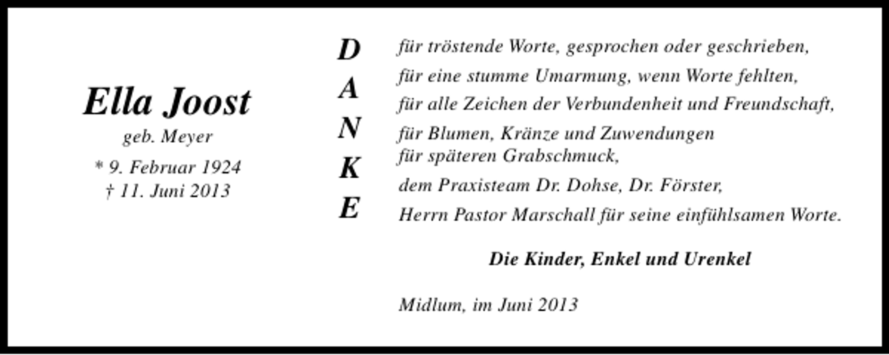 <p>Ella Joost<br />geb. Meyer</p><p>* 9. Februar 1924<br />† 11. Juni 2013</p><p>D<br />A<br />N<br />K<br />E</p><p>für tröstende Worte, gesprochen oder geschrieben,<br />für eine stumme Umarmung, wenn Worte fehlten,<br />für alle Zeichen der Verbundenheit und Freundschaft,<br />für Blumen, Kränze und Zuwendungen<br />für späteren Grabschmuck,<br />dem Praxisteam Dr. Dohse, Dr. Förster,<br />Herrn Pastor Marschall für seine einfühlsamen Worte.<br />Die Kinder, Enkel und Urenkel<br />Midlum, im Juni 2013</p>
