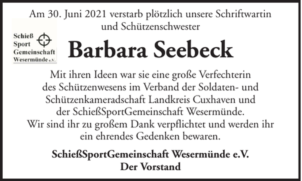 <p>Am 30. Juni 2021 verstarb plötzlich unsere Schriftwartin<br />und Schützenschwester</p><p>Barbara Seebeck<br />Mit ihren Ideen war sie eine große Verfechterin<br />des Schützenwesens im Verband der Soldaten- und<br />Schützenkameradschaft Landkreis Cuxhaven und<br />der SchießSportGemeinschaft Wesermünde.<br />Wir sind ihr zu großem Dank verpflichtet und werden ihr<br />ein ehrendes Gedenken bewaren.<br />SchießSportGemeinschaft Wesermünde e.V.<br />Der Vorstand</p>