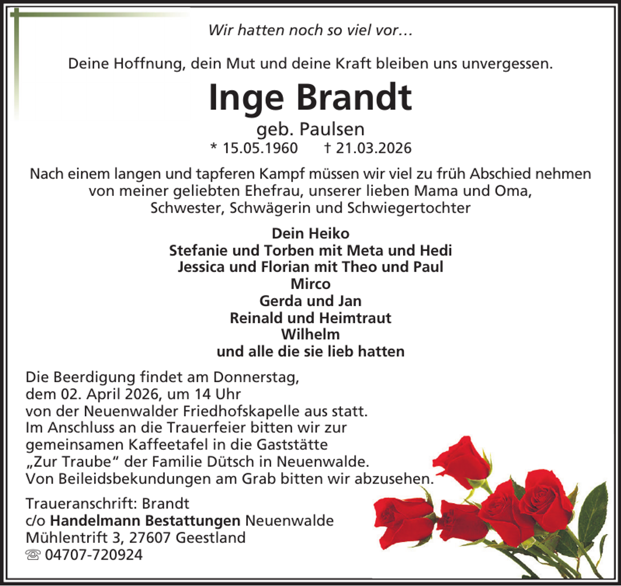 <p>Wir hatten noch so viel vor…<br />Deine Hoffnung, dein Mut und deine Kraft bleiben uns unvergessen.</p><p>Inge Brandt<br />geb. Paulsen</p><p>* 15.05.1960</p><p>† 21.03.2026</p><p>Nach einem langen und tapferen Kampf müssen wir viel zu früh Abschied nehmen<br />von meiner geliebten Ehefrau, unserer lieben Mama und Oma,<br />Schwester, Schwägerin und Schwiegertochter<br />Dein Heiko<br />Stefanie und Torben mit Meta und Hedi<br />Jessica und Florian mit Theo und Paul<br />Mirco<br />Gerda und Jan<br />Reinald und Heimtraut<br />Wilhelm<br />und alle die sie lieb hatten<br />Die Beerdigung findet am Donnerstag,<br />dem 02. April 2026, um 14 Uhr<br />von der Neuenwalder Friedhofskapelle aus statt.<br />Im Anschluss an die Trauerfeier bitten wir zur<br />gemeinsamen Kaffeetafel in die Gaststätte<br />„Zur Traube“ der Familie Dütsch in Neuenwalde.<br />Von Beileidsbekundungen am Grab bitten wir abzusehen.<br />Traueranschrift: Brandt<br />c/o Handelmann Bestattungen Neuenwalde<br />Mühlentrift 3, 27607 Geestland<br />04707-720924</p>
