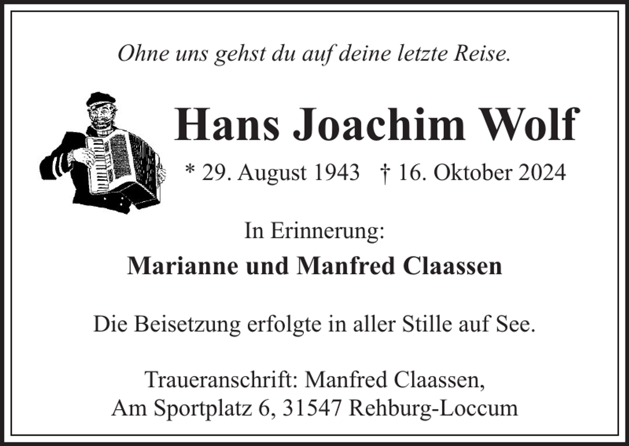 <p>Ohne uns gehst du auf deine letzte Reise.</p><p>Hans Joachim Wolf<br />* 29. August 1943 † 16. Oktober 2024<br />In Erinnerung:</p><p>Marianne und Manfred Claassen<br />Die Beisetzung erfolgte in aller Stille auf See.<br />Traueranschrift: Manfred Claassen,<br />Am Sportplatz 6, 31547 Rehburg-Loccum</p>