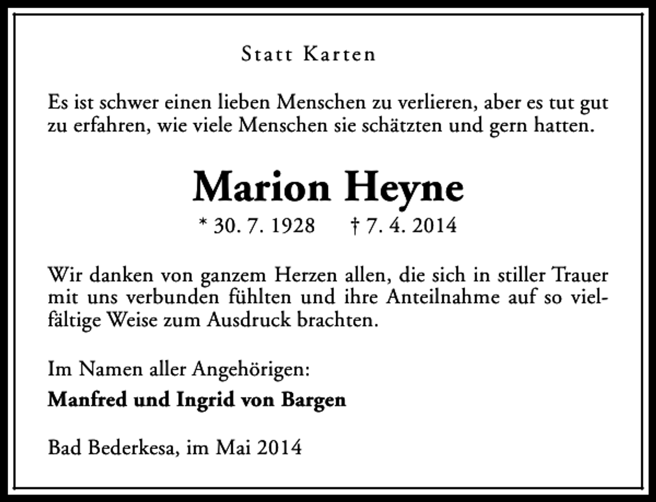 <p>St a t t K a r t e n<br />Es ist schwer einen lieben Menschen zu verlieren, aber es tut gut<br />zu erfahren, wie viele Menschen sie schätzten und gern hatten.</p><p>Marion Heyne<br />* 30. 7. 1928</p><p>† 7. 4. 2014</p><p>Wir danken von ganzem Herzen allen, die sich in stiller Trauer<br />mit uns verbunden fühlten und ihre Anteilnahme auf so vielfältige Weise zum Ausdruck brachten.<br />Im Namen aller Angehörigen:<br />Manfred und Ingrid von Bargen<br />Bad Bederkesa, im Mai 2014</p>