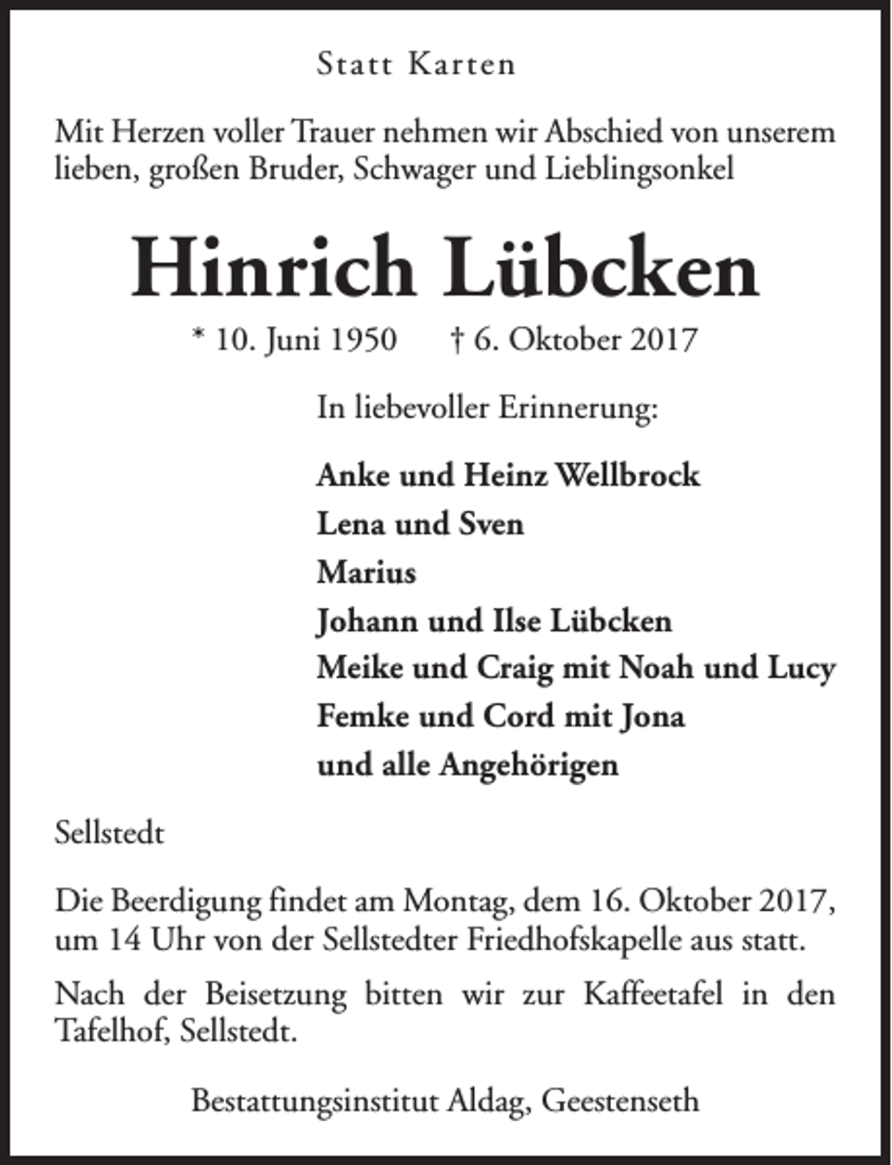<p>Statt Kar ten<br />Mit Herzen voller Trauer nehmen wir Abschied von unserem<br />lieben, großen Bruder, Schwager und Lieblingsonkel</p><p>Hinrich Lübcken<br />* 10. Juni 1950</p><p>† 6. Oktober 2017</p><p>In liebevoller Erinnerung:<br />Anke und Heinz Wellbrock<br />Lena und Sven<br />Marius<br />Johann und Ilse Lübcken<br />Meike und Craig mit Noah und Lucy<br />Femke und Cord mit Jona<br />und alle Angehörigen<br />Sellstedt<br />Die Beerdigung findet am Montag, dem 16. Oktober 2017,<br />um 14 Uhr von der Sellstedter Friedhofskapelle aus statt.<br />Nach der Beisetzung bitten wir zur Kaffeetafel in den<br />Tafelhof, Sellstedt.<br />Bestattungsinstitut Aldag, Geestenseth</p>