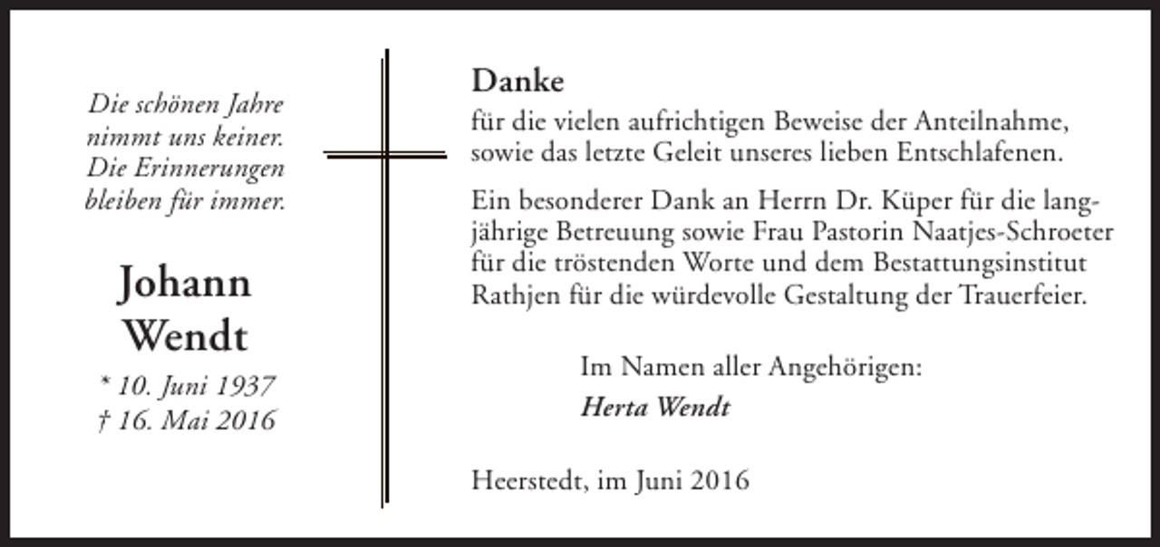 <p>Die schönen Jahre<br />nimmt uns keiner.<br />Die Erinnerungen<br />bleiben für immer.</p><p>Johann<br />Wendt</p><p>* 10. Juni 1937<br />† 16. Mai 2016</p><p>Danke</p><p>für die vielen aufrichtigen Beweise der Anteilnahme,<br />sowie das letzte Geleit unseres lieben Entschlafenen.<br />Ein besonderer Dank an Herrn Dr. Küper für die langjährige Betreuung sowie Frau Pastorin Naatjes-Schroeter<br />für die tröstenden Worte und dem Bestattungsinstitut<br />Rathjen für die würdevolle Gestaltung der Trauerfeier.<br />Im Namen aller Angehörigen:<br />Herta Wendt<br />Heerstedt, im Juni 2016</p>