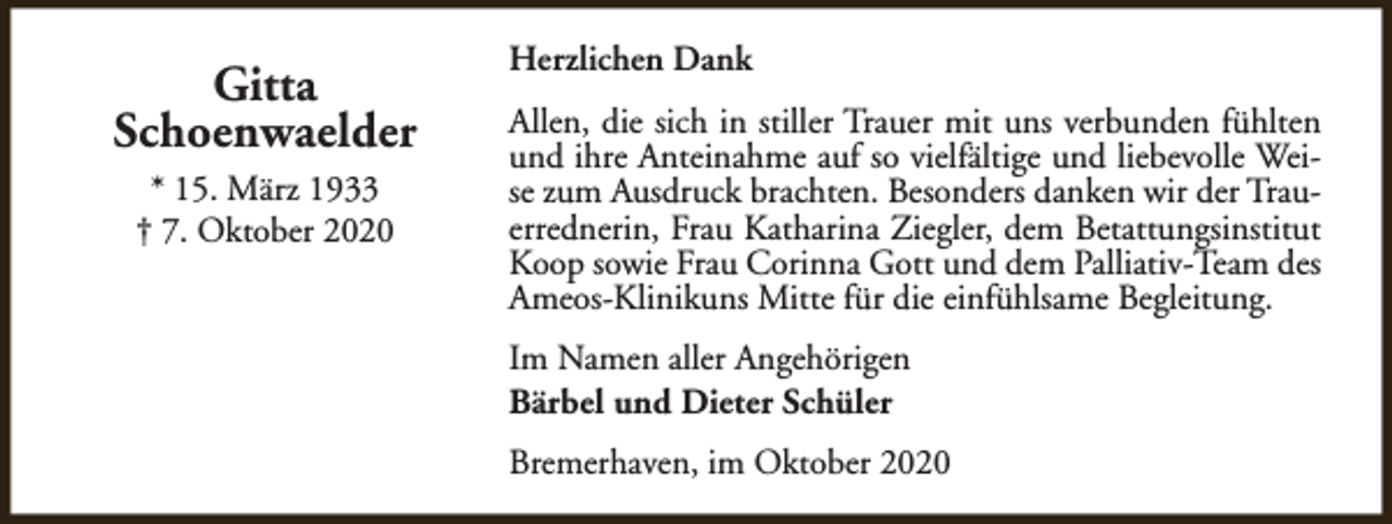 <p>Gitta<br />Schoenwaelder<br />* 15. März 1933<br />† 7. Oktober 2020</p><p>Herzlichen Dank<br />Allen, die sich in stiller Trauer mit uns verbunden fühlten<br />und ihre Anteinahme auf so vielfältige und liebevolle Weise zum Ausdruck brachten. Besonders danken wir der Trauerrednerin, Frau Katharina Ziegler, dem Betattungsinstitut<br />Koop sowie Frau Corinna Gott und dem Palliativ-Team des<br />Ameos-Klinikuns Mitte für die einfühlsame Begleitung.<br />Im Namen aller Angehörigen<br />Bärbel und Dieter Schüler<br />Bremerhaven, im Oktober 2020</p>