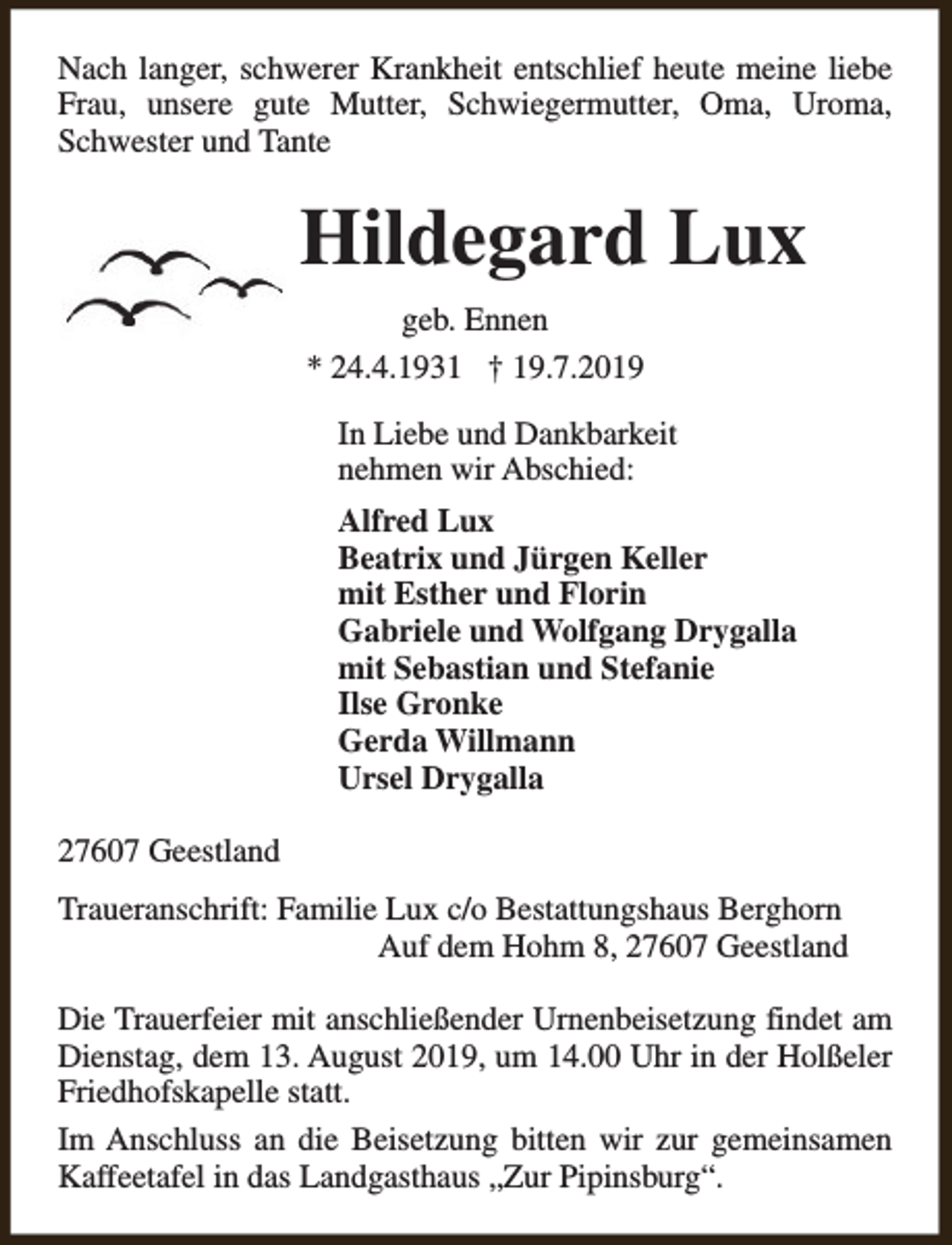 <p>Nach langer, schwerer Krankheit entschlief heute meine liebe<br />Frau, unsere gute Mutter, Schwiegermutter, Oma, Uroma,<br />Schwester und Tante</p><p>Hildegard Lux<br />geb. Ennen<br />* 24.4.1931 † 19.7.2019<br />In Liebe und Dankbarkeit<br />nehmen wir Abschied:<br />Alfred Lux<br />Beatrix und Jürgen Keller<br />mit Esther und Florin<br />Gabriele und Wolfgang Drygalla<br />mit Sebastian und Stefanie<br />Ilse Gronke<br />Gerda Willmann<br />Ursel Drygalla<br />27607 Geestland<br />Traueranschrift: Familie Lux c/o Bestattungshaus Berghorn<br />Auf dem Hohm 8, 27607 Geestland<br />Die Trauerfeier mit anschließender Urnenbeisetzung findet am<br />Dienstag, dem 13. August 2019, um 14.00 Uhr in der Holßeler<br />Friedhofskapelle statt.<br />Im Anschluss an die Beisetzung bitten wir zur gemeinsamen<br />Kaffeetafel in das Landgasthaus „Zur Pipinsburg“.</p>