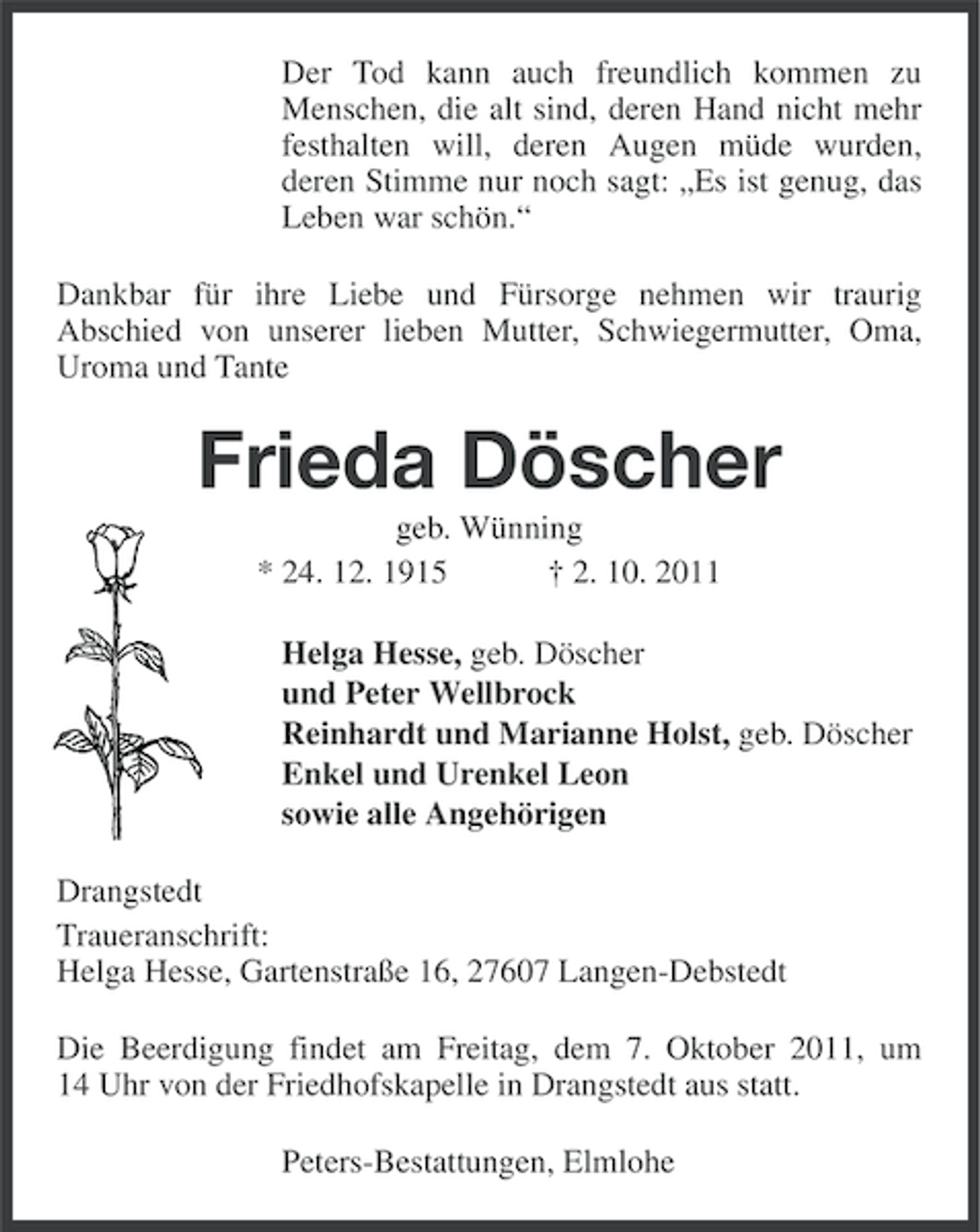 <p>Der Tod kann auch freundlich kommen zu<br />Menschen, die alt sind, deren Hand nicht mehr<br />festhalten will, deren Augen müde wurden,<br />deren Stimme nur noch sagt: „Es ist genug, das<br />Leben war schön.“<br />Dankbar für ihre Liebe und Fürsorge nehmen wir traurig<br />Abschied von unserer lieben Mutter, Schwiegermutter, Oma,<br />Uroma und Tante</p><p>Frieda Döscher<br />geb. Wünning<br />* 24. 12. 1915<br />† 2. 10. 2011<br />Helga Hesse, geb. Döscher<br />und Peter Wellbrock<br />Reinhardt und Marianne Holst, geb. Döscher<br />Enkel und Urenkel Leon<br />sowie alle Angehörigen<br />Drangstedt<br />Traueranschrift:<br />Helga Hesse, Gartenstraße 16, 27607 Langen-Debstedt<br />Die Beerdigung findet am Freitag, dem 7. Oktober 2011, um<br />14 Uhr von der Friedhofskapelle in Drangstedt aus statt.<br />Peters-Bestattungen, Elmlohe</p>