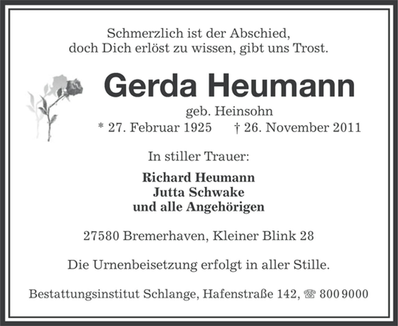 <p>Schmerzlich ist der Abschied,<br />doch Dich erlöst zu wissen, gibt uns Trost.</p><p>Gerda Heumann<br />geb. Heinsohn<br />* 27. Februar 1925<br />† 26. November 2011<br />In stiller Trauer:<br />Richard Heumann<br />Jutta Schwake<br />und alle Angehörigen<br />27580 Bremerhaven, Kleiner Blink 28<br />Die Urnenbeisetzung erfolgt in aller Stille.<br />Bestattungsinstitut Schlange, Hafenstraße 142, 800 9000</p>