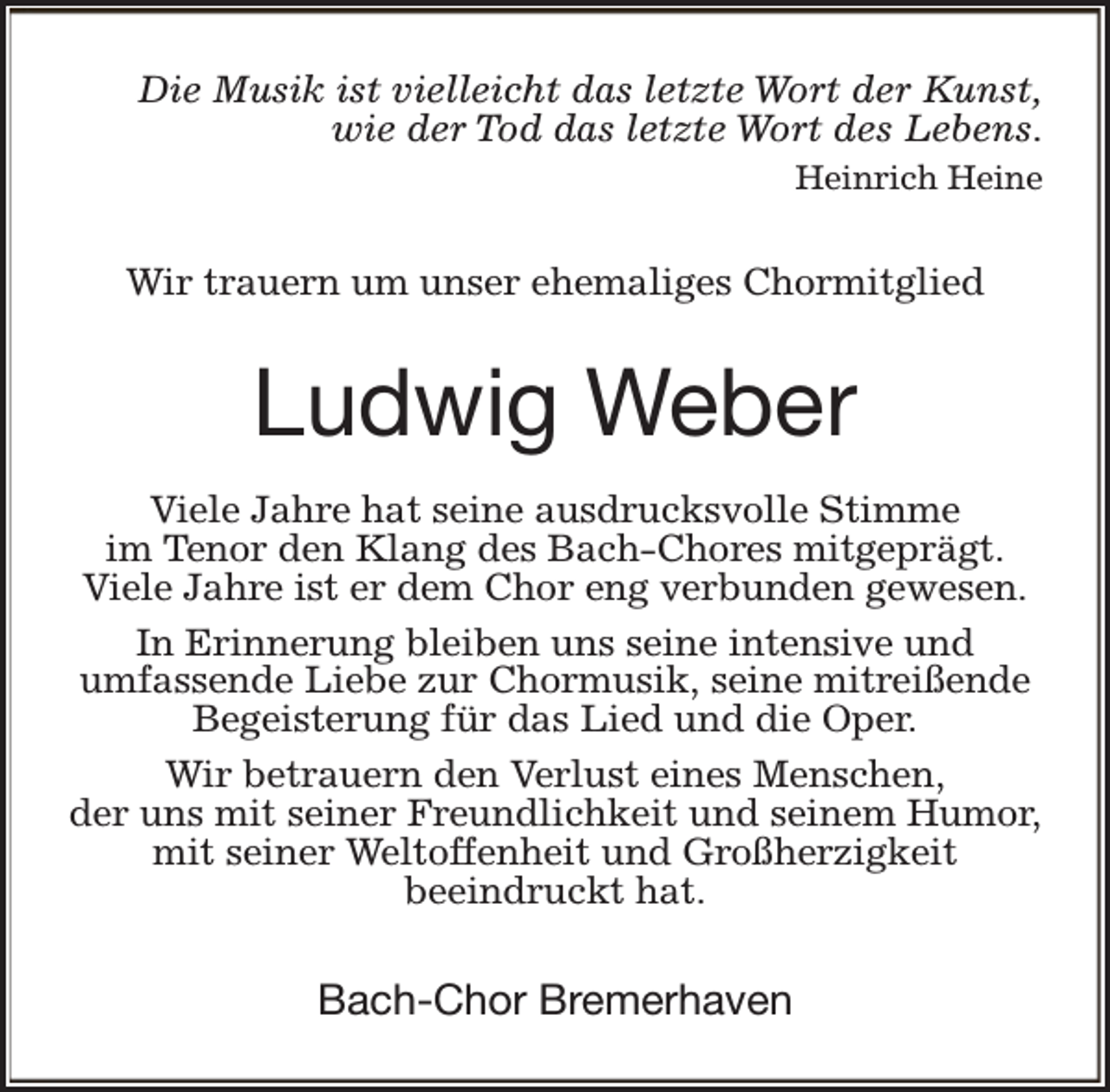 <p>Die Musik ist vielleicht das letzte Wort der Kunst,<br />wie der Tod das letzte Wort des Lebens.<br />Heinrich Heine</p><p>Wir trauern um unser ehemaliges Chormitglied</p><p>Ludwig Weber<br />Viele Jahre hat seine ausdrucksvolle Stimme<br />im Tenor den Klang des Bach-Chores mitgeprägt.<br />Viele Jahre ist er dem Chor eng verbunden gewesen.<br />In Erinnerung bleiben uns seine intensive und<br />umfassende Liebe zur Chormusik, seine mitreißende<br />Begeisterung für das Lied und die Oper.<br />Wir betrauern den Verlust eines Menschen,<br />der uns mit seiner Freundlichkeit und seinem Humor,<br />mit seiner Weltoffenheit und Großherzigkeit<br />beeindruckt hat.</p><p>Bach-Chor Bremerhaven</p>