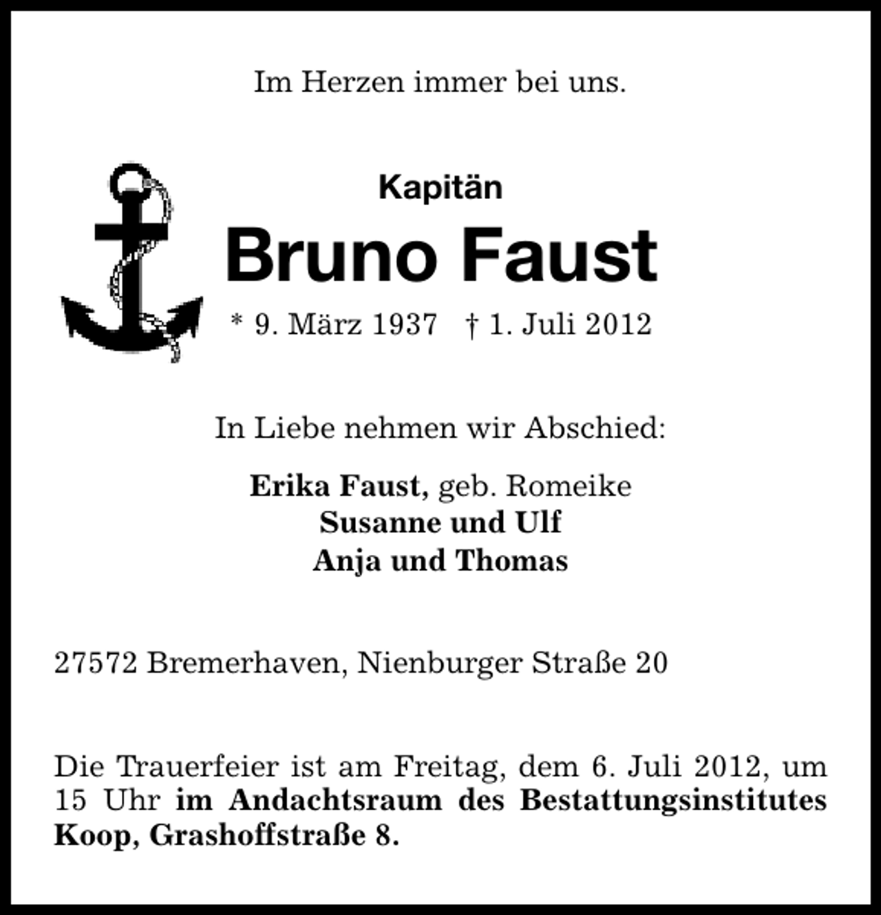 <p>Im Herzen immer bei uns.</p>
<p>Kapitän</p>
<p>Bruno Faust<br />* 9. März 1937 † 1. Juli 2012</p>
<p>In Liebe nehmen wir Abschied:<br />Erika Faust, geb. Romeike<br />Susanne und Ulf<br />Anja und Thomas<br />27572 Bremerhaven, Nienburger Straße 20<br />Die Trauerfeier ist am Freitag, dem 6. Juli 2012, um<br />15 Uhr im Andachtsraum des Bestattungsinstitutes<br />Koop, Grashoffstraße 8.</p>