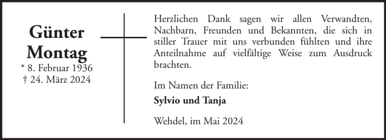 <p>Günter<br />Montag</p><p>* 8. Februar 1936<br />† 24. März 2024</p><p>Herzlichen Dank sagen wir allen Verwandten,<br />Nachbarn, Freunden und Bekannten, die sich in<br />stiller Trauer mit uns verbunden fühlten und ihre<br />Anteilnahme auf vielfältige Weise zum Ausdruck<br />brachten.<br />Im Namen der Familie:<br />Sylvio und Tanja<br />Wehdel, im Mai 2024</p>