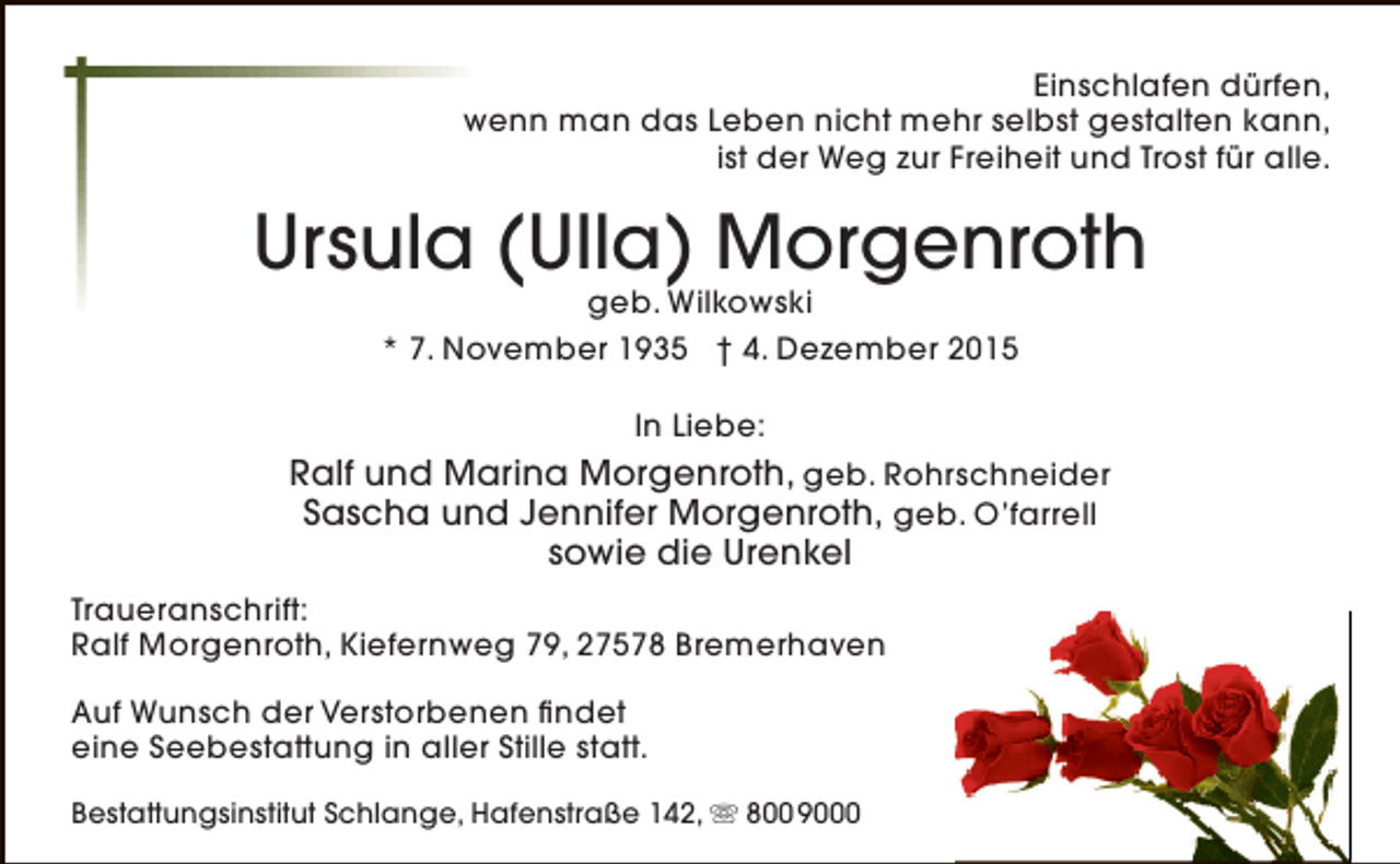 <p>Einschlafen dürfen,<br />wenn man das Leben nicht mehr selbst gestalten kann,<br />ist der Weg zur Freiheit und Trost für alle.</p><p>Ursula (Ulla) Morgenroth<br />geb. Wilkowski<br />* 7. November 1935 † 4. Dezember 2015<br />In Liebe:</p><p>Ralf und Marina Morgenroth, geb. Rohrschneider<br />Sascha und Jennifer Morgenroth, geb. O’farrell<br />sowie die Urenkel<br />Traueranschrift:<br />Ralf Morgenroth, Kiefernweg 79, 27578 Bremerhaven<br />Auf Wunsch der Verstorbenen findet<br />eine Seebestattung in aller Stille statt.<br />Bestattungsinstitut Schlange, Hafenstraße 142,  800 9000</p>